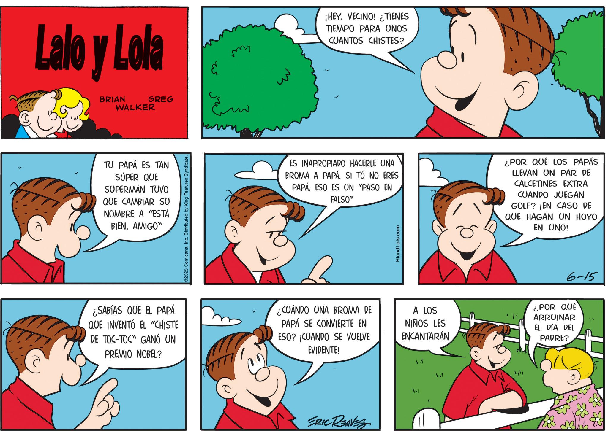 Finger OCR: Lalo y Lola BRIAN WALKER GREG TU PAPÁ ES TAN SÚPER QUE SUPERMÁN TUVO QUE CAMBIAR SU NOMBRE A "ESTÁ BIENAMIGO" ©2025 ComicanaInc. Distributed by King Features Syndicate. m ¡HEYVECINO! TIENES TIEMPO PARA UNOS CUANTOS CHISTES? ES INAPROPIADO HACERLE UNA BROMA A PAPÁ. SI TÚ NO ERES PAPÁESO ES UN "PASO EN FALSO" ¿POR QUÉ LOS PAPÁS LLEVAN UN PAR DE CALCETINES EXTRA CUANDO JUEGAN GOLF? ¡EN CASO DE QUE HAGAN UN HOYO EN UNO! HiandLois.com ¿SABÍAS QUE EL PAPÁ QUE INVENTÓ EL "CHISTE DE TOC-TOC" GANÓ UN PREMIO NOBEL? ¿CUANDO UNA BROMA DE PAPÁ SE CONVIERTE EN ESO? ¡CUANDO SE VUELVE EVIDENTE! A LOS NIÑOS LES ENCANTARÁN ¿POR QUÉ ARRUINAR EL DÍA DEL PADRE? ERIC REAVES 1 6-15 Lalo y Lola BRIAN WALKER GREG TU PAPÁ ES TAN SÚPER QUE SUPERMÁN TUVO QUE CAMBIAR SU NOMBRE A " ESTÁ BIENAMIGO " © 2025 ComicanaInc. Distributed by King Features Syndicate . m ¡ HEYVECINO ! TIENES TIEMPO PARA UNOS CUANTOS CHISTES ? ES INAPROPIADO HACERLE UNA BROMA A PAPÁ . SI TÚ NO ERES PAPÁESO ES UN " PASO EN FALSO " ¿ POR QUÉ LOS PAPÁS LLEVAN UN PAR DE CALCETINES EXTRA CUANDO JUEGAN GOLF ? ¡ EN CASO DE QUE HAGAN UN HOYO EN UNO ! HiandLois.com ¿ SABÍAS QUE EL PAPÁ QUE INVENTÓ EL " CHISTE DE TOC - TOC " GANÓ UN PREMIO NOBEL ? ¿ CUANDO UNA BROMA DE PAPÁ SE CONVIERTE EN ESO ? ¡ CUANDO SE VUELVE EVIDENTE ! A LOS NIÑOS LES ENCANTARÁN ¿ POR QUÉ ARRUINAR EL DÍA DEL PADRE ? ERIC REAVES 1 6-15