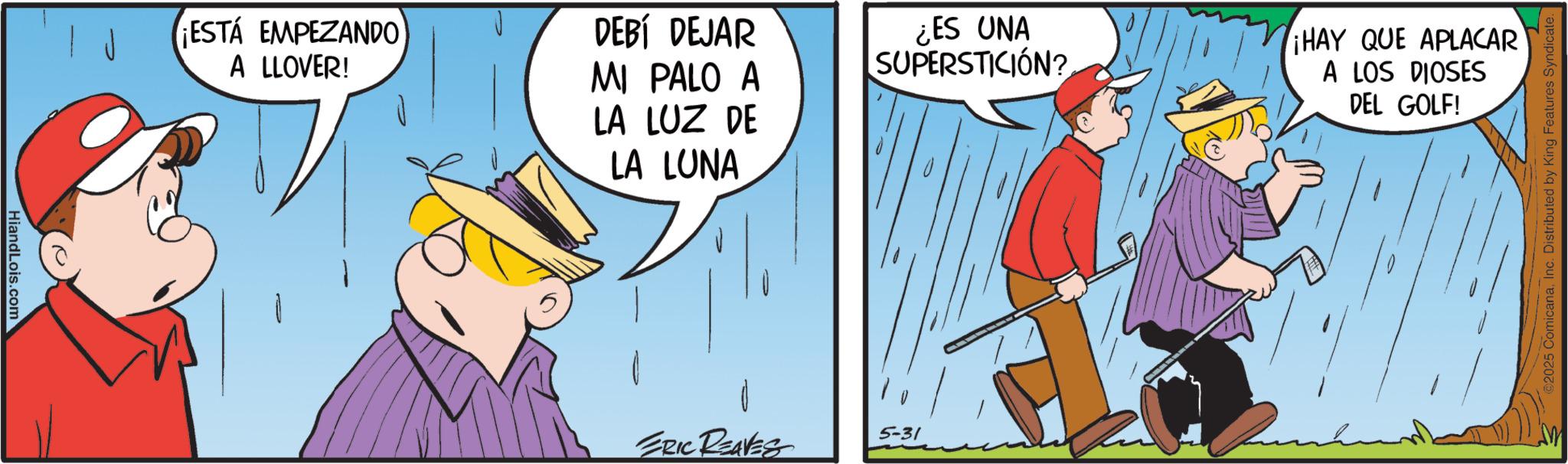 Photo caption OCR: Hiand Lois.com ESTÁ EMPEZANDO A LLOVER! DEBÍ DEJAR MI PALO A LA LUZ DE LA LUNA ¿ES UNA SUPERSTICIÓN? ¡HAY QUE APLACAR A LOS DIOSES DEL GOLF! ERIC REAVES 5-31 ©2025 ComicanaInc. Distributed by King Features Syndicate. Hiand Lois.com ESTÁ EMPEZANDO A LLOVER ! DEBÍ DEJAR MI PALO A LA LUZ DE LA LUNA ¿ ES UNA SUPERSTICIÓN ? ¡ HAY QUE APLACAR A LOS DIOSES DEL GOLF ! ERIC REAVES 5-31 © 2025 ComicanaInc. Distributed by King Features Syndicate .
