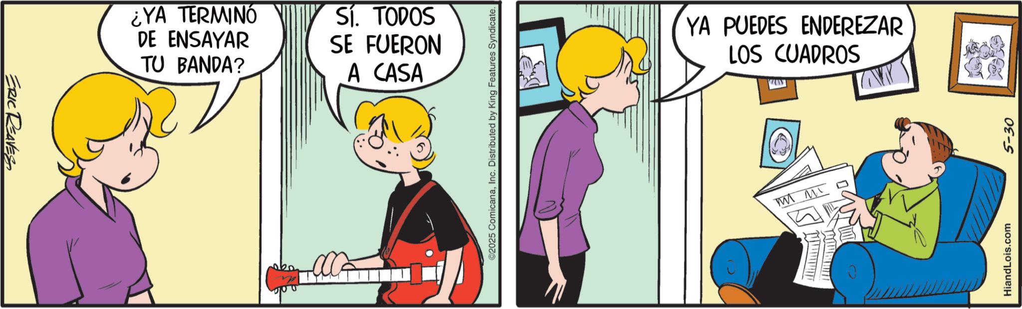 Fictional character OCR: ERIC REAVES ¿YA TERMINO DE ENSAYAR TU BANDA? SÍ. TODOS SE FUERON A CASA ©2025 ComicanaInc. Distributed by King Features Syndicate. YA PUEDES ENDEREZAR LOS CUADROS M M ?? HiandLois.com 5-30 ERIC REAVES ¿ YA TERMINO DE ENSAYAR TU BANDA ? SÍ . TODOS SE FUERON A CASA © 2025 ComicanaInc. Distributed by King Features Syndicate . YA PUEDES ENDEREZAR LOS CUADROS M M ?? HiandLois.com 5-30