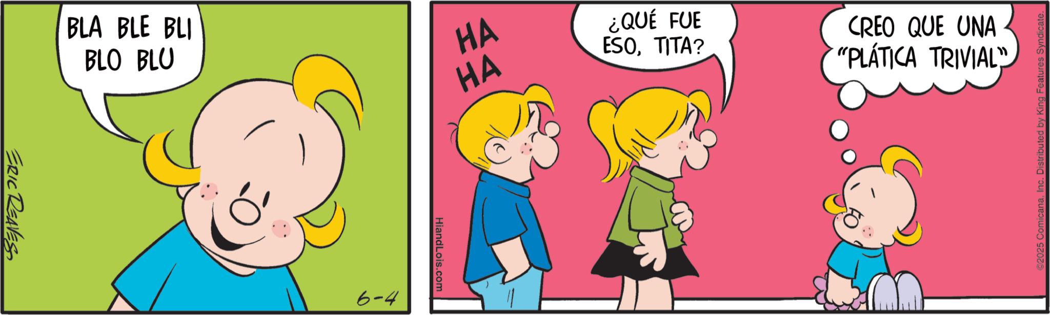 Animation OCR: BLA BLE BLI BLO BLU HA 444 HA ERIC REAVES 6-4 HiandLois.com ¿QUÉ FUE ESOTITA? CREO QUE UNA "PLÁTICA TRIVIAL" ©2025 ComicanaInc. Distributed by King Features Syndicate. BLA BLE BLI BLO BLU HA 444 HA ERIC REAVES 6-4 HiandLois.com ¿ QUÉ FUE ESOTITA ? CREO QUE UNA " PLÁTICA TRIVIAL " © 2025 ComicanaInc. Distributed by King Features Syndicate .