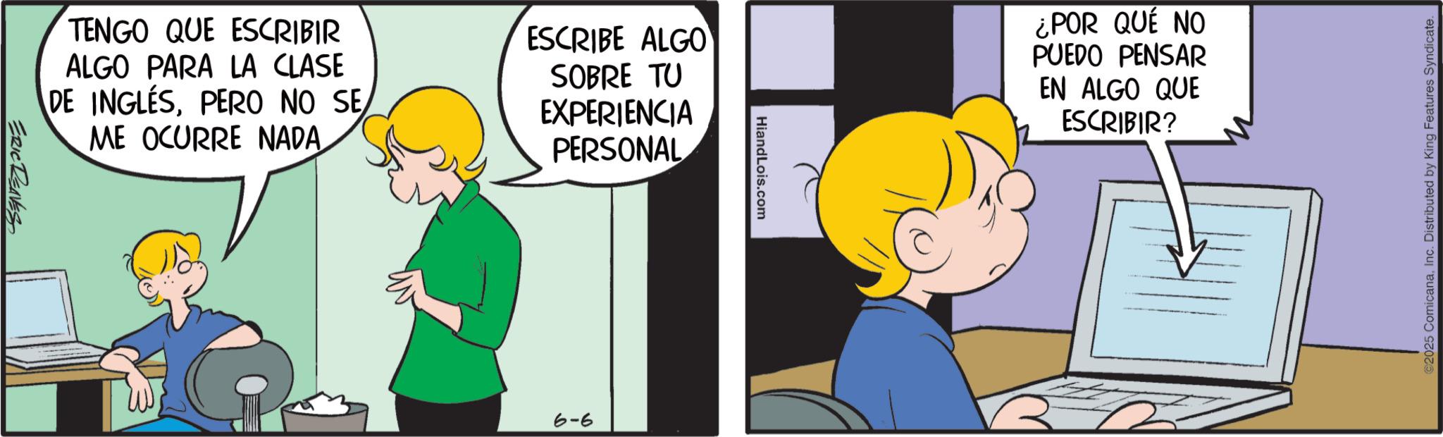 Comic book OCR: TENGO QUE ESCRIBIR ALGO PARA LA CLASE DE INGLÉSPERO NO SE ME OCURRE NADA ESCRIBE ALGO SOBRE TU EXPERIENCIA PERSONAL ERIC RENES 6-6 HiandLois.com ¿POR QUÉ NO PUEDO PENSAR EN ALGO QUE ESCRIBIR? ©2025 ComicanaInc. Distributed by King Features Syndicate. TENGO QUE ESCRIBIR ALGO PARA LA CLASE DE INGLÉSPERO NO SE ME OCURRE NADA ESCRIBE ALGO SOBRE TU EXPERIENCIA PERSONAL ERIC RENES 6-6 HiandLois.com ¿ POR QUÉ NO PUEDO PENSAR EN ALGO QUE ESCRIBIR ? © 2025 ComicanaInc. Distributed by King Features Syndicate .