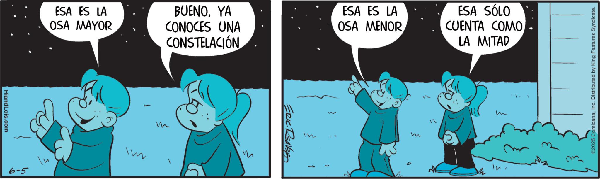 Conversation OCR: HiandLois.com ESA ES LA OSA MAYOR 6-5 In Im BUENOYA CONOCES UNA CONSTELACIÓN ESA ES LA OSA MENORESA SÓLO CUENTA COMO LA MITAD m ERIC REAVES m m In 2025 ComicanaInc. Distributed by King Features Syndicate. HiandLois.com ESA ES LA OSA MAYOR 6-5 In Im BUENOYA CONOCES UNA CONSTELACIÓN ESA ES LA OSA MENORESA SÓLO CUENTA COMO LA MITAD m ERIC REAVES m m In 2025 ComicanaInc. Distributed by King Features Syndicate .