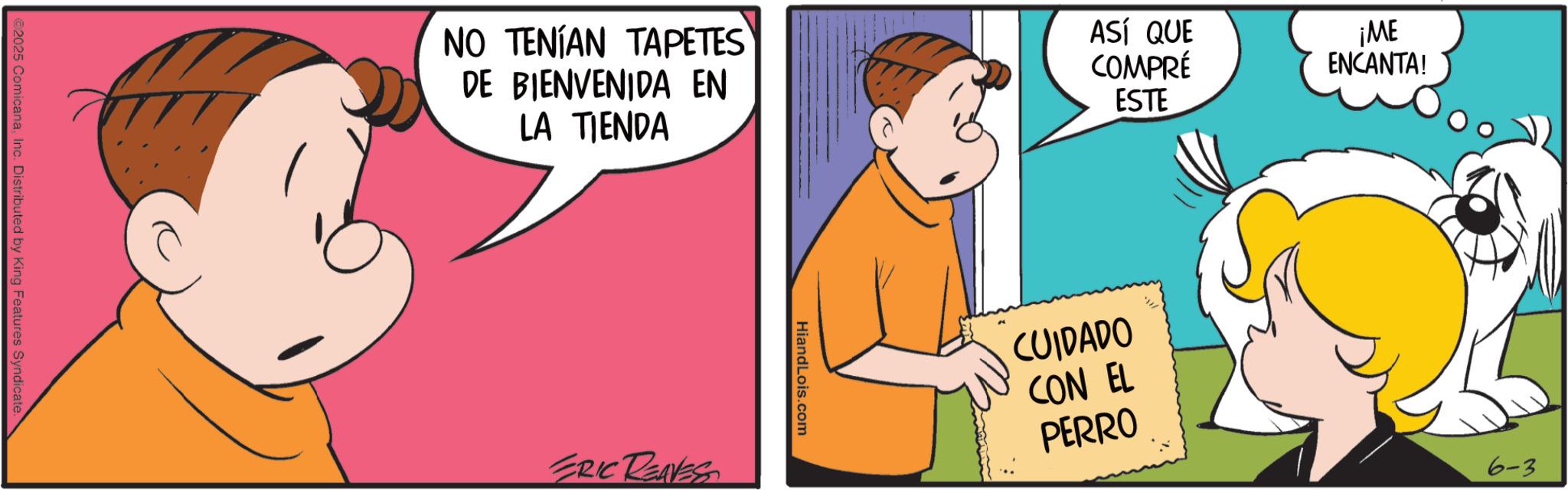 Animated cartoon OCR: ©2025 ComicanaInc. Distributed by King Features Syndicate. NO TENÍAN TAPETES DE BIENVENIDA EN LA TIENDA ASÍ QUE COMPRÉ ESTE ERIC REAVES HiandLois.com CUIDADO CON EL PERRO ¡ME ENCANTA! 6-3 © 2025 ComicanaInc. Distributed by King Features Syndicate . NO TENÍAN TAPETES DE BIENVENIDA EN LA TIENDA ASÍ QUE COMPRÉ ESTE ERIC REAVES HiandLois.com CUIDADO CON EL PERRO ¡ ME ENCANTA ! 6-3