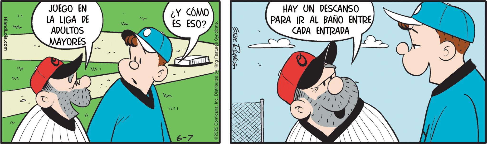 Graphics OCR: HiandLois.com M 12 ? JUEGO EN LA LIGA DE ADULTOS MAYORES 121 14 ¿Y CÓMO ES ESO? Im 6-7 2025 ComicanaInc. Distributed by King Features Syndicate. ERIC REAVES HAY UN DESCANSO PARA IR AL BAÑO ENTRE/ CADA ENTRADA 5 HiandLois.com M 12 ? JUEGO EN LA LIGA DE ADULTOS MAYORES 121 14 ¿ Y CÓMO ES ESO ? Im 6-7 2025 ComicanaInc. Distributed by King Features Syndicate . ERIC REAVES HAY UN DESCANSO PARA IR AL BAÑO ENTRE / CADA ENTRADA 5