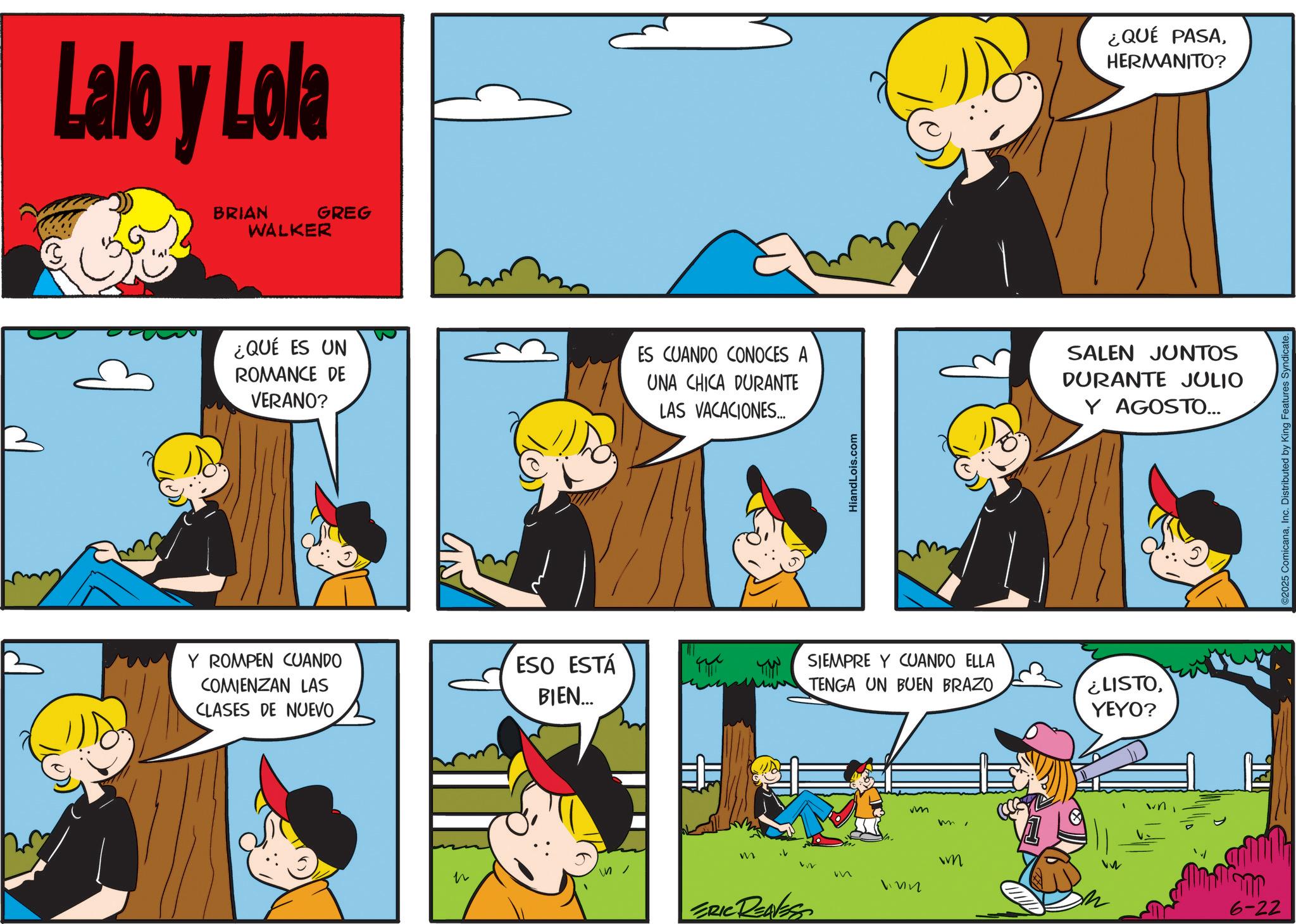 Conversation OCR: Lalo y Lola BRIAN GREG WALKER ¿QUÉ PASAHERMANITO? ¿QUÉ ES UN ROMANCE DE VERANO? ES CUANDO CONOCES A UNA CHICA DURANTE LAS VACACIONES... SALEN JUNTOS DURANTE JULIO Y AGOSTO... HiandLois.com Y ROMPEN CUANDO COMIENZAN LAS CLASES DE NUEVO ESO ESTÁ BIEN... SIEMPRE Y CUANDO ELLA TENGA UN BUEN BRAZO vm mYEYO? M M ERIC REAVESS wm M 6-22 ©2025 ComicanaInc. Distributed by King Features S Lalo y Lola BRIAN GREG WALKER ¿ QUÉ PASAHERMANITO ? ¿ QUÉ ES UN ROMANCE DE VERANO ? ES CUANDO CONOCES A UNA CHICA DURANTE LAS VACACIONES ... SALEN JUNTOS DURANTE JULIO Y AGOSTO ... HiandLois.com Y ROMPEN CUANDO COMIENZAN LAS CLASES DE NUEVO ESO ESTÁ BIEN ... SIEMPRE Y CUANDO ELLA TENGA UN BUEN BRAZO vm m¿ LISTOYEYO ? M M ERIC REAVESS wm M 6-22 © 2025 ComicanaInc. Distributed by King Features S