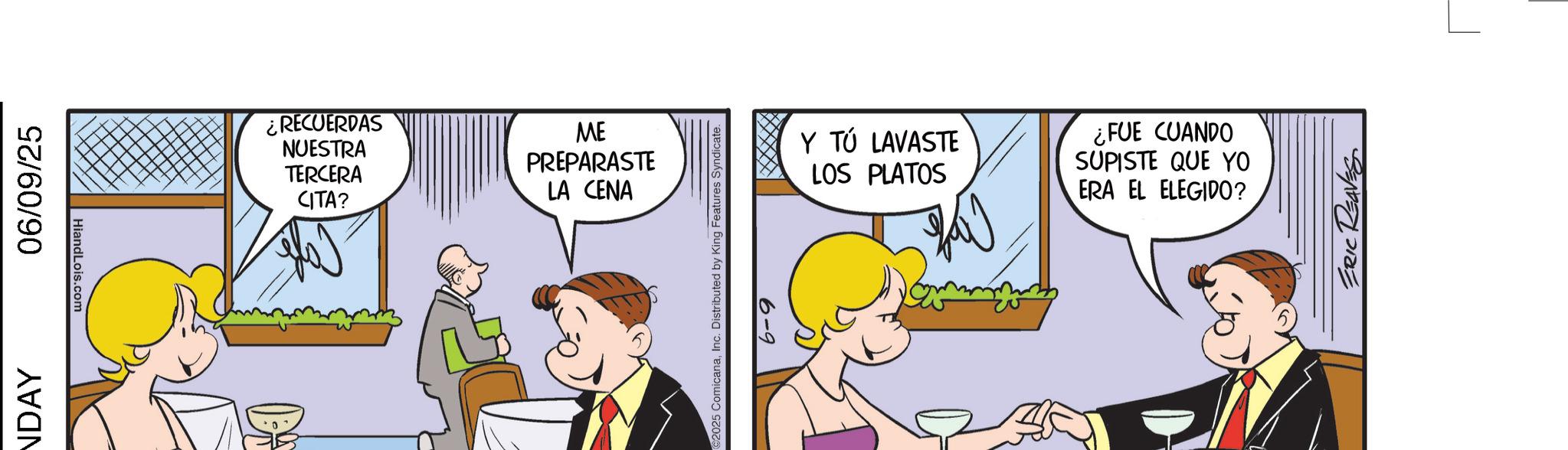 Fiction OCR: NDAY 06/09/25 HiandLois.com ¿RECUERDAS NUESTRA TERCERA CITA? PREPARASTE LA CENA ME ©2025 ComicanaInc. Distributed by King Features Syndicate. 6-9 Y TÚ LAVASTE LOS PLATOS ¿FUE CUANDO SUPISTE QUE YO ERA EL ELEGIDO? ERIC REAVES NDAY 06/09/25 HiandLois.com ¿ RECUERDAS NUESTRA TERCERA CITA ? PREPARASTE LA CENA ME © 2025 ComicanaInc. Distributed by King Features Syndicate . 6-9 Y TÚ LAVASTE LOS PLATOS ¿ FUE CUANDO SUPISTE QUE YO ERA EL ELEGIDO ? ERIC REAVES