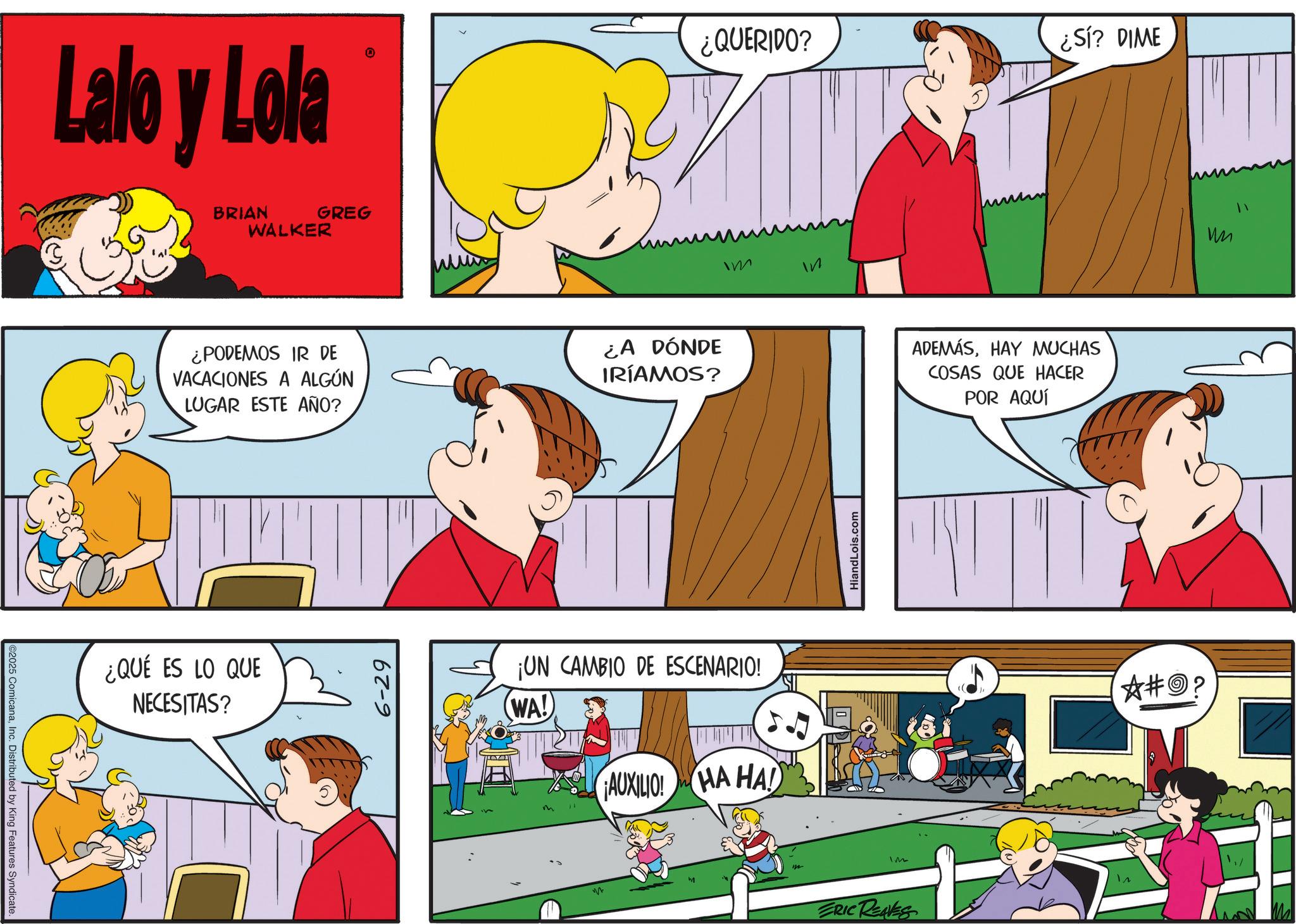Sharing OCR: ©2025 ComicanaInc. Distributed by King Features Syndicate Lalo y Lola BRIAN GREG WALKER ¿PODEMOS IR DE VACACIONES A ALGÚN LUGAR ESTE AÑO? ¿A DÓNDE IRÍAMOS? ¿QUÉ ES LO QUE NECESITAS? 6-29 ¿QUERIDO? Im In ¡UN CAMBIO DE ESCENARIO! WA! AUXILIO! HA HA! HiandLois.com IM ERIC REAVES ¿SÍ? DIME ADEMÁSHAY MUCHAS COSAS QUE HACER POR AQUÍ ?#O? un © 2025 ComicanaInc. Distributed by King Features Syndicate Lalo y Lola BRIAN GREG WALKER ¿ PODEMOS IR DE VACACIONES A ALGÚN LUGAR ESTE AÑO ? ¿ A DÓNDE IRÍAMOS ? ¿ QUÉ ES LO QUE NECESITAS ? 6-29 ¿ QUERIDO ? Im In ¡ UN CAMBIO DE ESCENARIO ! WA ! AUXILIO ! HA HA ! HiandLois.com IM ERIC REAVES ¿ SÍ ? DIME ADEMÁSHAY MUCHAS COSAS QUE HACER POR AQUÍ ? # O ? un