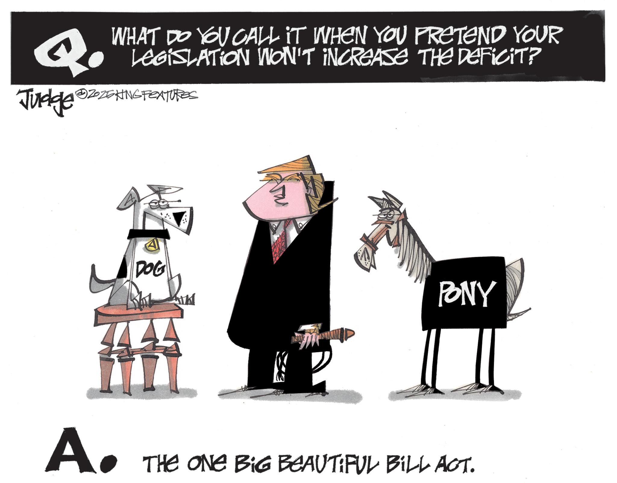 Clip art OCR: Q. Judge WHAT DO YOU CALL IT WHEN YOU PRETEND YOUR LEGISLATION WON'T INCREASE THE DEFICIT? 2026KING FEATURES A. DOG PONY THE ONE BIG BEAUTIFUL BILL ACT. Q. Judge WHAT DO YOU CALL IT WHEN YOU PRETEND YOUR LEGISLATION WON'T INCREASE THE DEFICIT ? 2026KING FEATURES A. DOG PONY THE ONE BIG BEAUTIFUL BILL ACT .
