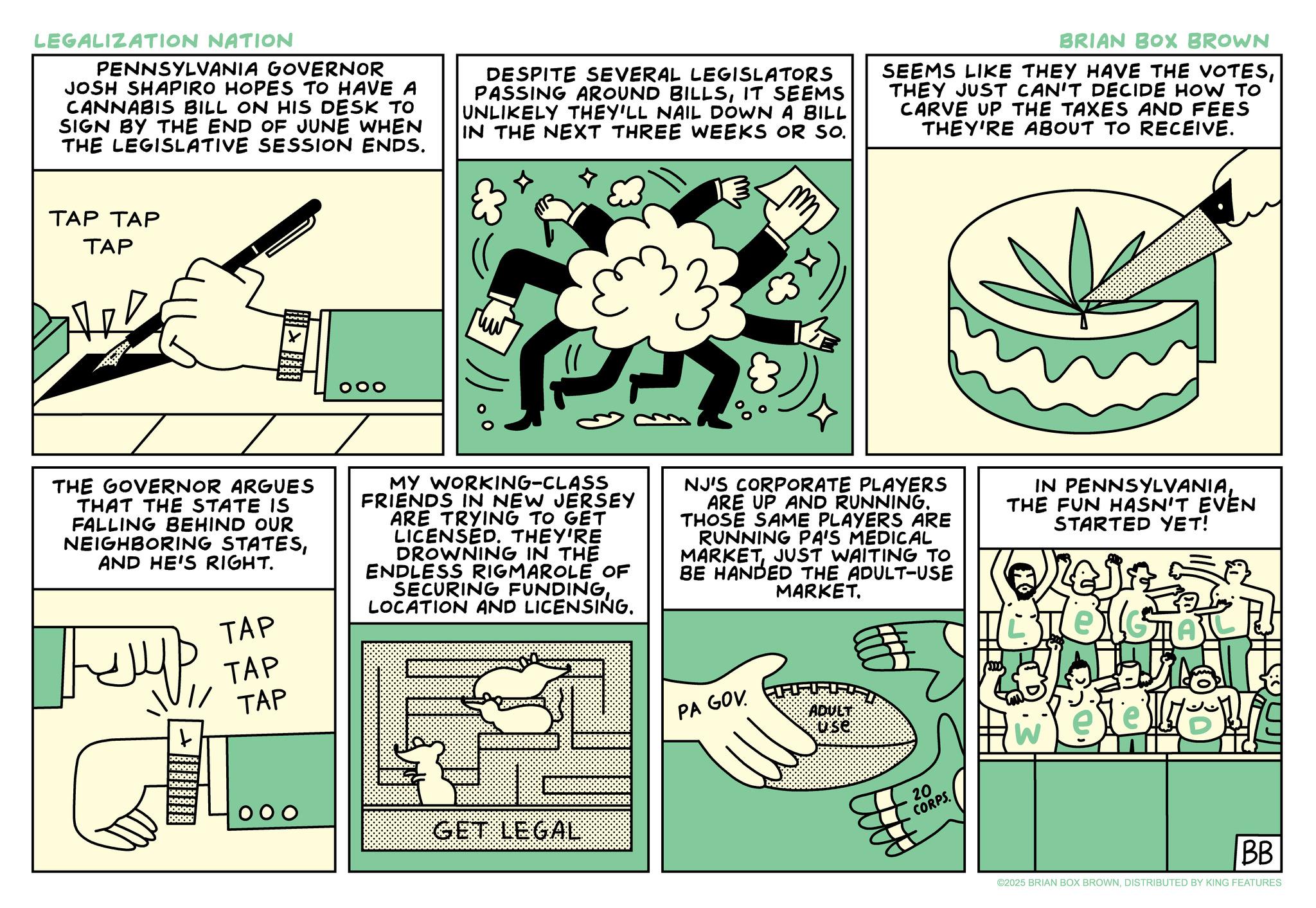 Humour OCR: LEGALIZATION NATION PENNSYLVANIA GOVERNOR JOSH SHAPIRO HOPES TO HAVE A CANNABIS BILL ON HIS DESK TO SIGN BY THE END OF JUNE WHEN THE LEGISLATIVE SESSION ENDS. DESPITE SEVERAL LEGISLATORS PASSING AROUND BILLSIT SEEMS UNLIKELY THEY'LL NAIL DOWN A BILL IN THE NEXT THREE WEEKS OR SO. BRIAN BOX BROWN SEEMS LIKE THEY HAVE THE VOTESTHEY JUST CAN'T DECIDE HOW TO CARVE UP THE TAXES AND FEES THEY'RE ABOUT TO RECEIVE. TAP TAP TAP XAM JUVY OOO 33 THE GOVERNOR ARGUES THAT THE STATE IS FALLING BEHIND OUR NEIGHBORING STATESAND HE'S RIGHT. MY WORKING-CLASS FRIENDS IN NEW JERSEY ARE TRYING TO GET LICENSED. THEY'RE DROWNING IN THE ENDLESS RIGMAROLE OF SECURING FUNDINGLOCATION AND LICENSING. NJ'S CORPORATE PLAYERS ARE UP AND RUNNING. THOSE SAME PLAYERS ARE RUNNING PA'S MEDICAL MARKETJUST WAITING TO BE HANDED THE ADULT-USE MARKET. IN PENNSYLVANIATHE FUN HASN'T EVEN STARTED YET! TAP TAP // TAP t DODOGS 10000 000 GET LEGAL PA GOV. ADULT 20 CORPS. W BB ©2025 BRIAN BOX BROWNDISTRIBUTED BY KING FEATURES LEGALIZATION NATION PENNSYLVANIA GOVERNOR JOSH SHAPIRO HOPES TO HAVE A CANNABIS BILL ON HIS DESK TO SIGN BY THE END OF JUNE WHEN THE LEGISLATIVE SESSION ENDS . DESPITE SEVERAL LEGISLATORS PASSING AROUND BILLSIT SEEMS UNLIKELY THEY'LL NAIL DOWN A BILL IN THE NEXT THREE WEEKS OR SO . BRIAN BOX BROWN SEEMS LIKE THEY HAVE THE VOTESTHEY JUST CAN'T DECIDE HOW TO CARVE UP THE TAXES AND FEES THEY'RE ABOUT TO RECEIVE . TAP TAP TAP XAM JUVY OOO 33 THE GOVERNOR ARGUES THAT THE STATE IS FALLING BEHIND OUR NEIGHBORING STATESAND HE'S RIGHT . MY WORKING - CLASS FRIENDS IN NEW JERSEY ARE TRYING TO GET LICENSED . THEY'RE DROWNING IN THE ENDLESS RIGMAROLE OF SECURING FUNDINGLOCATION AND LICENSING . NJ'S CORPORATE PLAYERS ARE UP AND RUNNING . THOSE SAME PLAYERS ARE RUNNING PA'S MEDICAL MARKETJUST WAITING TO BE HANDED THE ADULT - USE MARKET . IN PENNSYLVANIATHE FUN HASN'T EVEN STARTED YET ! TAP TAP // TAP t DODOGS 10000 000 GET LEGAL PA GOV . ADULT 20 CORPS . W BB © 2025 BRIAN BOX BROWNDISTRIBUTED BY KING FEATURES