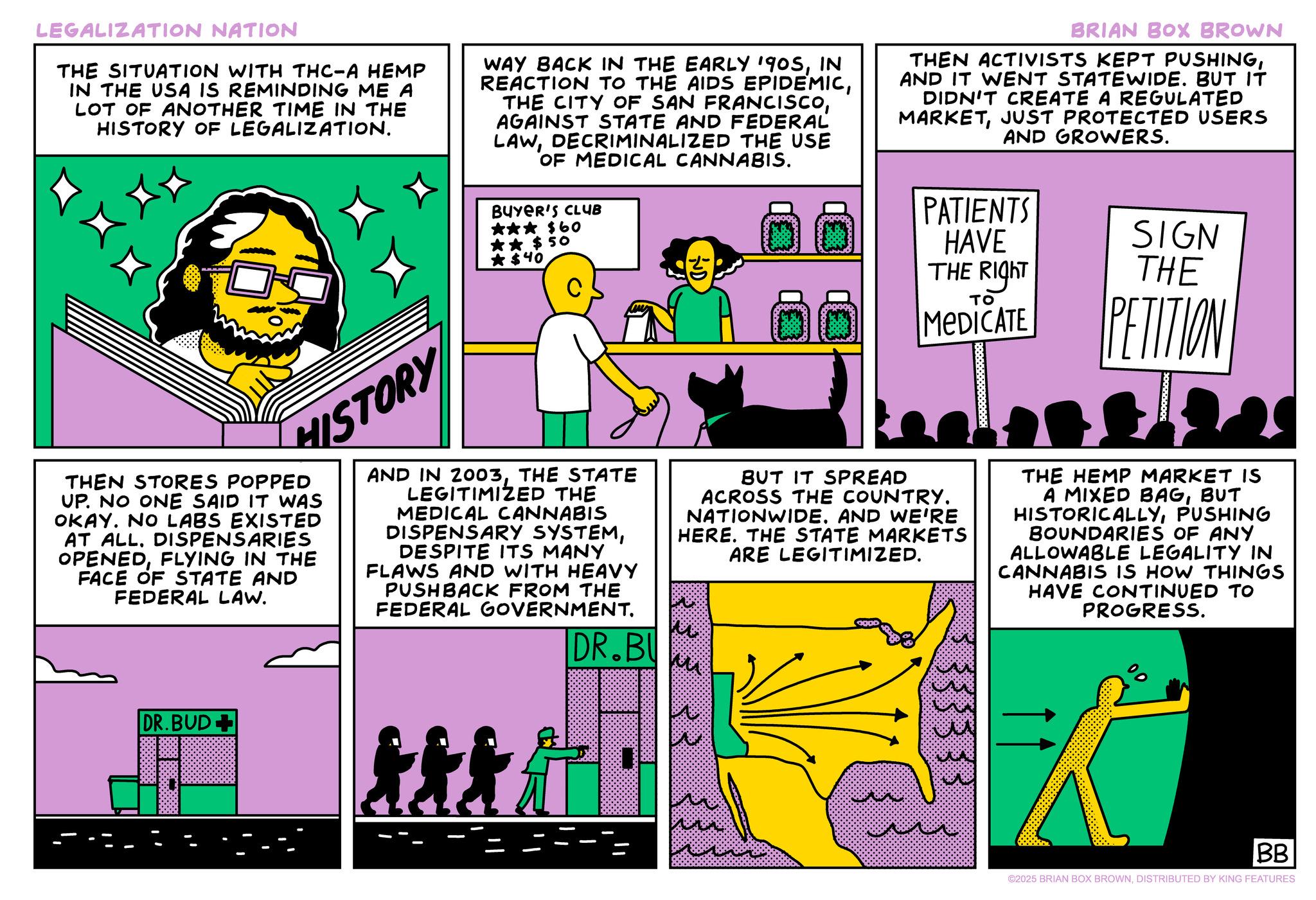 Fiction OCR: LEGALIZATION NATION THE SITUATION WITH THC-A HEMP IN THE USA IS REMINDING ME A LOT OF ANOTHER TIME IN THE HISTORY OF LEGALIZATION. WAY BACK IN THE EARLY 1905IN REACTION TO THE AIDS EPIDEMICAGAINST STATE AND FEDERAL LAWDECRIMINALIZED THE USE OF MEDICAL CANNABIS. BUYER'S CLUB ??? $60 ?? $ 50 ? $40 BRIAN BOX BROWN THEN ACTIVISTS KEPT PUSHINGAND IT WENT STATEWIDE. BUT IT DIDN'T CREATE A REGULATED MARKETJUST PROTECTED USERS AND GROWERS. PATIENTS HAVE THE RIGHT SIGN THE HISTORY THEN STORES POPPED UP. NO ONE SAID IT WAS OKAY. NO LABS EXISTED AT ALL. DISPENSARIES OPENEDFLYING IN THE FACE OF STATE AND FEDERAL LAW. AND IN 2003THE STATE LEGITIMIZED THE MEDICAL CANNABIS DISPENSARY SYSTEMDESPITE ITS MANY FLAWS AND WITH HEAVY PUSHBACK FROM THE FEDERAL GOVERNMENT. DR.BU TO MEDICATE BUT IT SPREAD ACROSS THE COUNTRY. NATIONWIDE. AND WE'RE HERE. THE STATE MARKETS ARE LEGITIMIZED. PETITION THE HEMP MARKET IS A MIXED BAGBUT HISTORICALLYPUSHING BOUNDARIES OF ANY ALLOWABLE LEGALITY IN CANNABIS IS HOW THINGS HAVE CONTINUED TO PROGRESS. DR.BUD+ ttt 3333 % BB ©2025 BRIAN BOX BROWNDISTRIBUTED BY KING FEATURES LEGALIZATION NATION THE SITUATION WITH THC - A HEMP IN THE USA IS REMINDING ME A LOT OF ANOTHER TIME IN THE HISTORY OF LEGALIZATION . WAY BACK IN THE EARLY 1905IN REACTION TO THE AIDS EPIDEMICTHE CITY OF SAN FRANCISCOAGAINST STATE AND FEDERAL LAWDECRIMINALIZED THE USE OF MEDICAL CANNABIS . BUYER'S CLUB ??? $ 60 ?? $ 50 ? $ 40 BRIAN BOX BROWN THEN ACTIVISTS KEPT PUSHINGAND IT WENT STATEWIDE . BUT IT DIDN'T CREATE A REGULATED MARKETJUST PROTECTED USERS AND GROWERS . PATIENTS HAVE THE RIGHT SIGN THE HISTORY THEN STORES POPPED UP . NO ONE SAID IT WAS OKAY . NO LABS EXISTED AT ALL . DISPENSARIES OPENEDFLYING IN THE FACE OF STATE AND FEDERAL LAW . AND IN 2003THE STATE LEGITIMIZED THE MEDICAL CANNABIS DISPENSARY SYSTEMDESPITE ITS MANY FLAWS AND WITH HEAVY PUSHBACK FROM THE FEDERAL GOVERNMENT . DR.BU TO MEDICATE BUT IT SPREAD ACROSS THE COUNTRY . NATIONWIDE . AND WE'RE HERE . THE STATE MARKETS ARE LEGITIMIZED . PETITION THE HEMP MARKET IS A MIXED BAGBUT HISTORICALLYPUSHING BOUNDARIES OF ANY ALLOWABLE LEGALITY IN CANNABIS IS HOW THINGS HAVE CONTINUED TO PROGRESS . DR.BUD + ttt 3333 % BB © 2025 BRIAN BOX BROWNDISTRIBUTED BY KING FEATURES