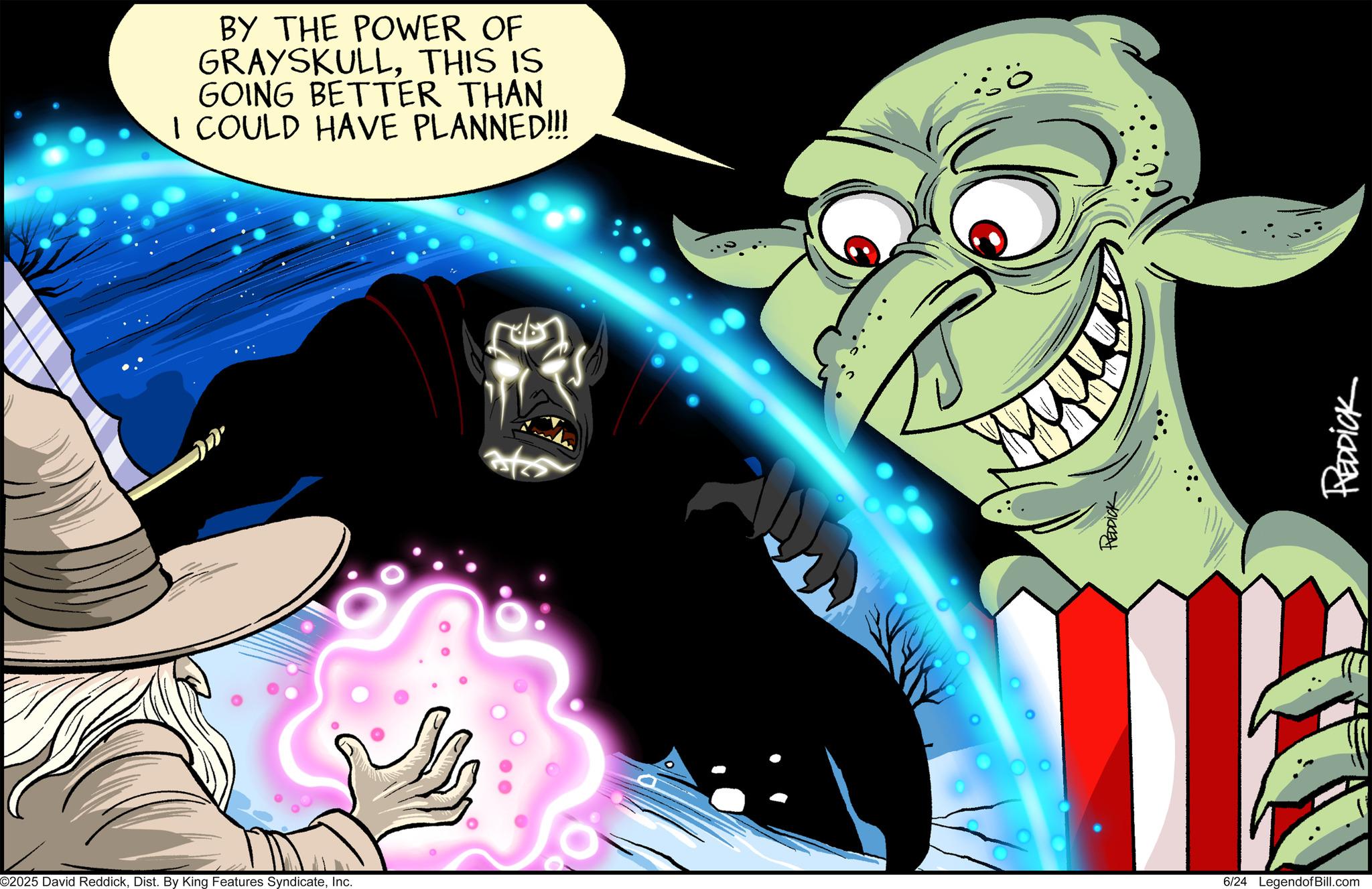 Supernatural creature OCR: ©2025 David ReddickInc. BY THE POWER OF GRAYSKULLTHIS IS GOING BETTER THAN I COULD HAVE PLANNED!!! REDDICK 6/24 LegendofBill.com REDDICK © 2025 David ReddickDist . By King Features SyndicateInc. BY THE POWER OF GRAYSKULLTHIS IS GOING BETTER THAN I COULD HAVE PLANNED !!! REDDICK 6/24 LegendofBill.com REDDICK