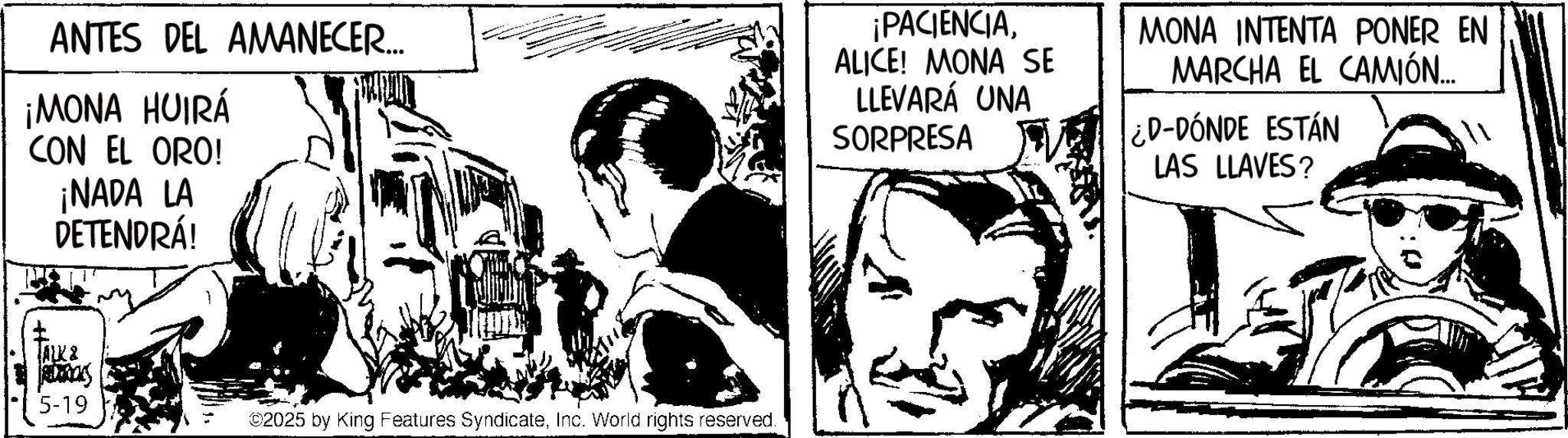 Fictional character OCR: ANTES DEL AMANECER... ¡MONA HUIRÁ CON EL ORO! ¡NADA LA DETENDRÁ! ALK& REDERICKS 5-19 ©2025 by King Features SyndicateInc. World rights reserved. ¡PACIENCIAALICE! MONA SE LLEVARÁ UNA SORPRESA MONA INTENTA PONER EN MARCHA EL CAMIÓN.... ¿D-DÓNDE ESTÁN LAS LLAVES? ANTES DEL AMANECER ... ¡ MONA HUIRÁ CON EL ORO ! ¡ NADA LA DETENDRÁ ! ALK & REDERICKS 5-19 © 2025 by King Features SyndicateInc. World rights reserved . ¡ PACIENCIAALICE ! MONA SE LLEVARÁ UNA SORPRESA MONA INTENTA PONER EN MARCHA EL CAMIÓN .... ¿ D - DÓNDE ESTÁN LAS LLAVES ?