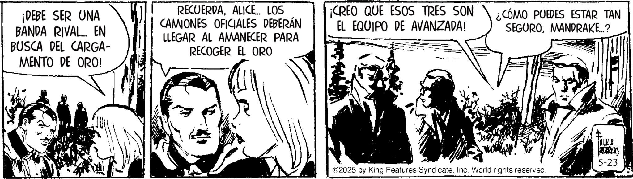 Fictional character OCR: ¡DEBE SER UNA BANDA RIVAL... EN BUSCA DEL CARGA- MENTO DE ORO! RECUERDAALICE... LOS CAMIONES OFICIALES DEBERÁN LLEGAR AL AMANECER PARA RECOGER EL ORO ¡CREO QUE ESOS TRES SON EL EQUIPO DE AVANZADA! ¿CÓMO PUEDES ESTAR TAN SEGUROMANDRAKE...? ALK & RUBBOC 5-23 ©2025 by King Features SyndicateInc. World rights reserved. ¡ DEBE SER UNA BANDA RIVAL ... EN BUSCA DEL CARGA- MENTO DE ORO ! RECUERDAALICE ... LOS CAMIONES OFICIALES DEBERÁN LLEGAR AL AMANECER PARA RECOGER EL ORO ¡ CREO QUE ESOS TRES SON EL EQUIPO DE AVANZADA ! ¿ CÓMO PUEDES ESTAR TAN SEGUROMANDRAKE ... ? ALK & RUBBOC 5-23 © 2025 by King Features SyndicateInc. World rights reserved .