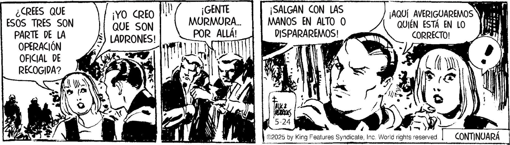 Publication OCR: ¿CREES QUE ESOS TRES SON PARTE DE LA OPERACIÓN OFICIAL DE RECOGIDA? ¡YO CREO QUE SON LADRONES! ¡GENTE MURMURA.... POR ALLÁ! ¡SALGAN CON LAS MANOS EN ALTO O DISPARAREMOS! ¡AQUÍ AVERIGUAREMOS QUIÉN ESTÁ EN LO CORRECTO! ALKS FREDERICKS 5-24 ©2025 by King Features SyndicateInc. World rights reserved. CONTINUARÁ ¿ CREES QUE ESOS TRES SON PARTE DE LA OPERACIÓN OFICIAL DE RECOGIDA ? ¡ YO CREO QUE SON LADRONES ! ¡ GENTE MURMURA .... POR ALLÁ ! ¡ SALGAN CON LAS MANOS EN ALTO O DISPARAREMOS ! ¡ AQUÍ AVERIGUAREMOS QUIÉN ESTÁ EN LO CORRECTO ! ALKS FREDERICKS 5-24 © 2025 by King Features SyndicateInc. World rights reserved . CONTINUARÁ