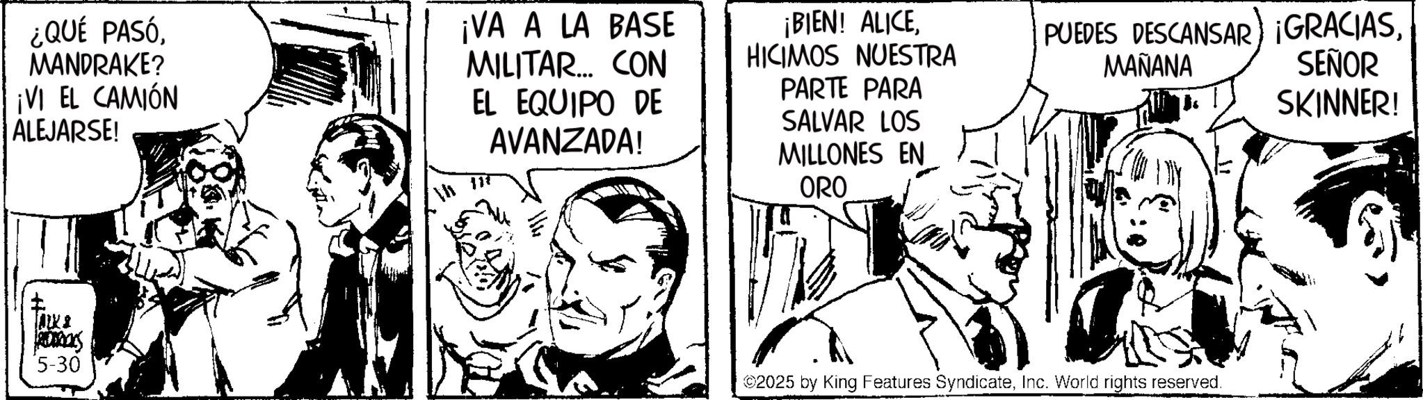 Comic book OCR: ¿QUÉ PASÓMANDRAKE? ¡VI EL CAMIÓN ALEJARSE! ¡VA A LA BASE MILITAR... CON EL EQUIPO DE AVANZADA! 117 ¡BIEN! ALICEHICIMOS NUESTRA PARTE PARA SALVAR LOS MILLONES EN ORO 2005 5-30 PUEDES DESCANSAR) ¡GRACIASMAÑANA SEÑOR SKINNER! ©2025 by King Features SyndicateInc. World rights reserved. ¿ QUÉ PASÓMANDRAKE ? ¡ VI EL CAMIÓN ALEJARSE ! ¡ VA A LA BASE MILITAR ... CON EL EQUIPO DE AVANZADA ! 117 ¡ BIEN ! ALICEHICIMOS NUESTRA PARTE PARA SALVAR LOS MILLONES EN ORO 2005 5-30 PUEDES DESCANSAR ) ¡ GRACIASMAÑANA SEÑOR SKINNER ! © 2025 by King Features SyndicateInc. World rights reserved .