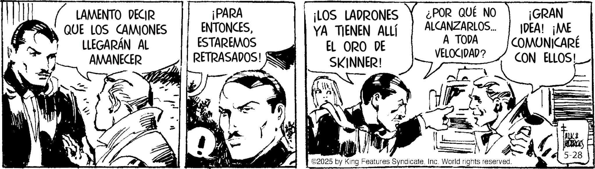Fictional character OCR: LAMENTO DECIR QUE LOS CAMIONES LLEGARÁN AL AMANECER ¡PARA ENTONCESESTAREMOS RETRASADOS! ¡LOS LADRONES YA TIENEN ALLÍ EL ORO DE SKINNER! ¿POR QUÉ NO ALCANZARLOS... A TODA VELOCIDAD? ¡GRAN IDEA! ¡ME COMUNICARÉ CON ELLOS! ©2025 by King Features SyndicateInc. World rights reserved. ALKS 5-28 LAMENTO DECIR QUE LOS CAMIONES LLEGARÁN AL AMANECER ¡ PARA ENTONCESESTAREMOS RETRASADOS ! ¡ LOS LADRONES YA TIENEN ALLÍ EL ORO DE SKINNER ! ¿ POR QUÉ NO ALCANZARLOS ... A TODA VELOCIDAD ? ¡ GRAN IDEA ! ¡ ME COMUNICARÉ CON ELLOS ! © 2025 by King Features SyndicateInc. World rights reserved . ALKS 5-28