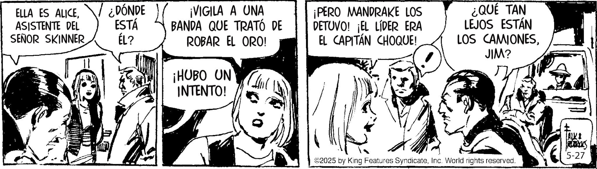 Fictional character OCR: ELLA ES ALICEASISTENTE DEL SEÑOR SKINNER ÉL? ¿DÓNDE ESTÁ ¡VIGILA A UNA BANDA QUE TRATÓ DE ROBAR EL ORO! ¡HUBO UN INTENTO! ¡PERO MANDRAKE LOS DETUVO! ¡EL LÍDER ERA EL CAPITÁN CHOQUE! ¿QUE TAN LEJOS ESTÁN LOS CAMIONESJIM? ALKI TRANS 5-27 ©2025 by King Features SyndicateInc. World rights reserved. ELLA ES ALICEASISTENTE DEL SEÑOR SKINNER ÉL ? ¿ DÓNDE ESTÁ ¡ VIGILA A UNA BANDA QUE TRATÓ DE ROBAR EL ORO ! ¡ HUBO UN INTENTO ! ¡ PERO MANDRAKE LOS DETUVO ! ¡ EL LÍDER ERA EL CAPITÁN CHOQUE ! ¿ QUE TAN LEJOS ESTÁN LOS CAMIONESJIM ? ALKI TRANS 5-27 © 2025 by King Features SyndicateInc. World rights reserved .