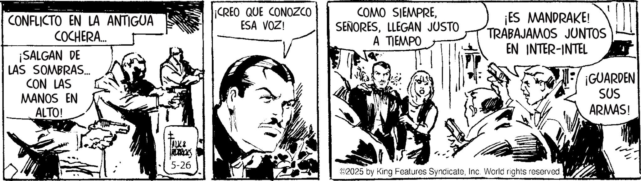 Publication OCR: CONFLICTO EN LA ANTIGUA COCHERA... ¡SALGAN DE LAS SOMBRAS... CON LAS MANOS EN ALTO! JALK& ROTACKS 5-26 ¡CREO QUE CONOZCO ESA VOZ! COMO SIEMPRELLEGAN JUSTO A TIEMPO ¡ES MANDRAKE! TRABAJAMOS JUNTOS EN INTER-INTEL ¡GUARDEN SUS ARMAS! 2025 by King Features SyndicateInc. World rights reserved. CONFLICTO EN LA ANTIGUA COCHERA ... ¡ SALGAN DE LAS SOMBRAS ... CON LAS MANOS EN ALTO ! JALK & ROTACKS 5-26 ¡ CREO QUE CONOZCO ESA VOZ ! COMO SIEMPRELLEGAN JUSTO A TIEMPO ¡ ES MANDRAKE ! TRABAJAMOS JUNTOS EN INTER - INTEL ¡ GUARDEN SUS ARMAS ! 2025 by King Features SyndicateInc. World rights reserved .
