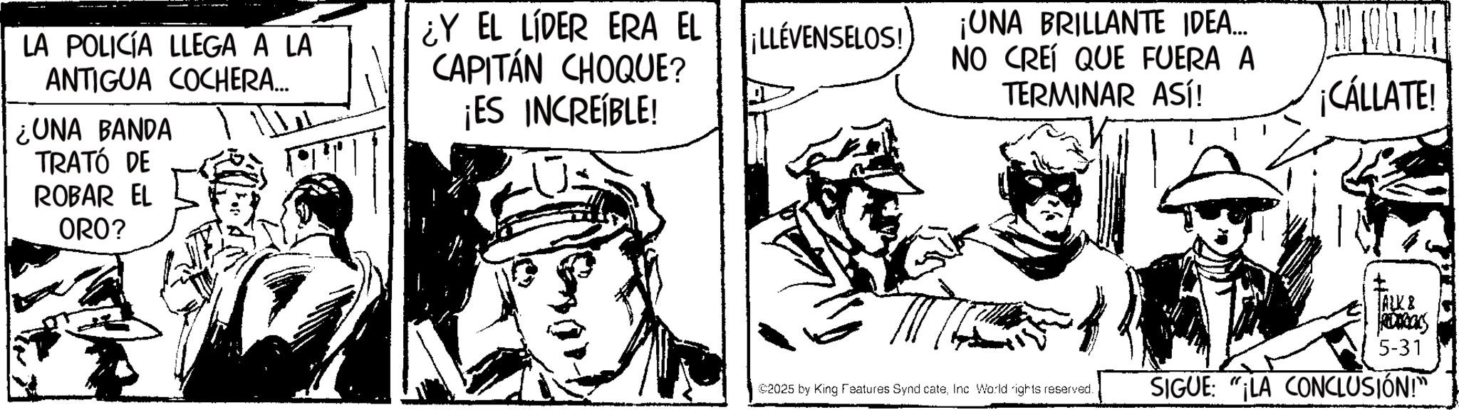Line art OCR: LA POLICÍA LLEGA A LA ANTIGUA COCHERA... ¿UNA BANDA TRATÓ DE ROBAR EL ORO? ¿Y EL LÍDER ERA EL CAPITÁN CHOQUE? ¡ES INCREÍBLE! ¡LLÉVENSELOS! ¡UNA BRILLANTE IDEA... NO CREÍ QUE FUERA A TERMINAR ASÍ! ¡CÁLLATE! TALK & FRIDAGOLS 5-31 2025 by King Features SyndicateInc World rights reserved. SIGUE: "LA CONCLUSIÓN!" LA POLICÍA LLEGA A LA ANTIGUA COCHERA ... ¿ UNA BANDA TRATÓ DE ROBAR EL ORO ? ¿ Y EL LÍDER ERA EL CAPITÁN CHOQUE ? ¡ ES INCREÍBLE ! ¡ LLÉVENSELOS ! ¡ UNA BRILLANTE IDEA ... NO CREÍ QUE FUERA A TERMINAR ASÍ ! ¡ CÁLLATE ! TALK & FRIDAGOLS 5-31 2025 by King Features SyndicateInc World rights reserved . SIGUE : " LA CONCLUSIÓN ! "
