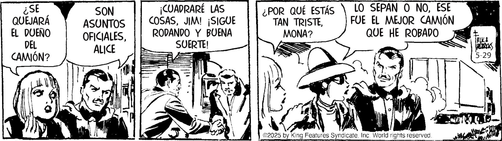 Fictional character OCR: ¿SE QUEJARÁ EL DUEÑO DEL SON ASUNTOS OFICIALESALICE ¡CUADRARÉ LAS COSASJIM! ¡SIGUE RODANDO Y BUENA SUERTE! ¿POR QUÉ ESTÁS TAN TRISTEMONA? CAMIÓN? LO SEPAN O NOESE FUE EL MEJOR CAMIÓN QUE HE ROBADO ©2025 by King Features SyndicateInc. World rights reserved. ALK! 5-29 ¿ SE QUEJARÁ EL DUEÑO DEL SON ASUNTOS OFICIALESALICE ¡ CUADRARÉ LAS COSASJIM ! ¡ SIGUE RODANDO Y BUENA SUERTE ! ¿ POR QUÉ ESTÁS TAN TRISTEMONA ? CAMIÓN ? LO SEPAN O NOESE FUE EL MEJOR CAMIÓN QUE HE ROBADO © 2025 by King Features SyndicateInc. World rights reserved . ALK ! 5-29