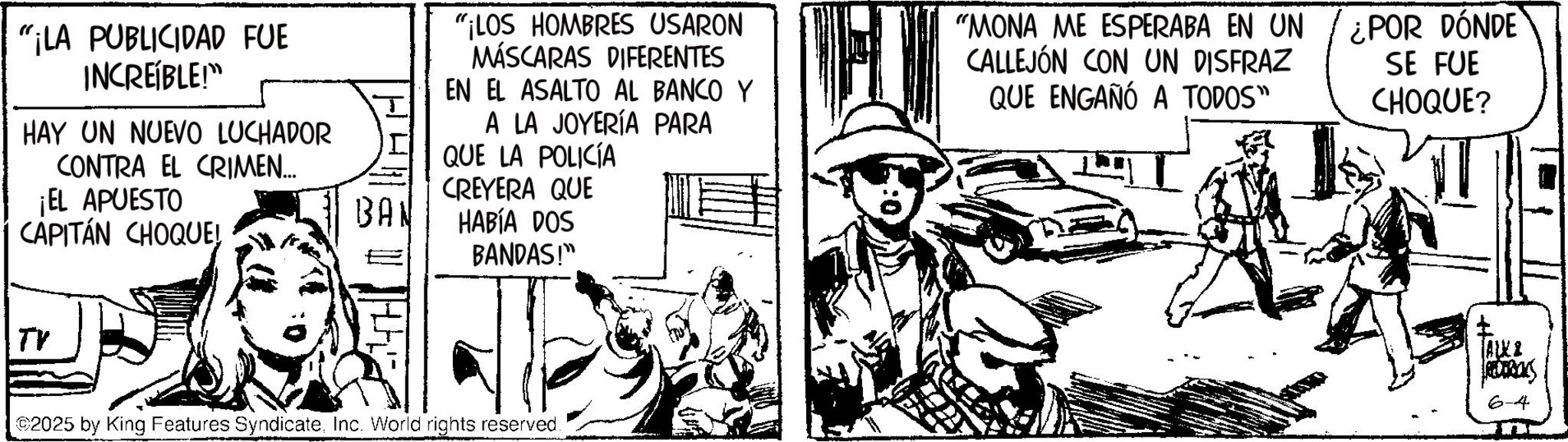 Fictional character OCR: "¡LA PUBLICIDAD FUE INCREÍBLE!" HAY UN NUEVO LUCHADOR CONTRA EL CRIMEN... ¡EL APUESTO CAPITÁN CHOQUE! "¡LOS HOMBRES USARON MÁSCARAS DIFERENTES EN EL ASALTO AL BANCO Y A LA JOYERÍA PARA QUE LA POLICÍA CREYERA QUE BAN HABÍA DOS BANDAS!" "MONA ME ESPERABA EN UN CALLEJÓN CON UN DISFRAZ QUE ENGAÑÓ A TODOS" ¿POR DÓNDE SE FUE CHOQUE? TV 2025 by King Features SyndicateInc. World rights reserved. ALK REDERICKS 6-4 " ¡ LA PUBLICIDAD FUE INCREÍBLE ! " HAY UN NUEVO LUCHADOR CONTRA EL CRIMEN ... ¡ EL APUESTO CAPITÁN CHOQUE ! " ¡ LOS HOMBRES USARON MÁSCARAS DIFERENTES EN EL ASALTO AL BANCO Y A LA JOYERÍA PARA QUE LA POLICÍA CREYERA QUE BAN HABÍA DOS BANDAS ! " " MONA ME ESPERABA EN UN CALLEJÓN CON UN DISFRAZ QUE ENGAÑÓ A TODOS " ¿ POR DÓNDE SE FUE CHOQUE ? TV 2025 by King Features SyndicateInc. World rights reserved . ALK REDERICKS 6-4