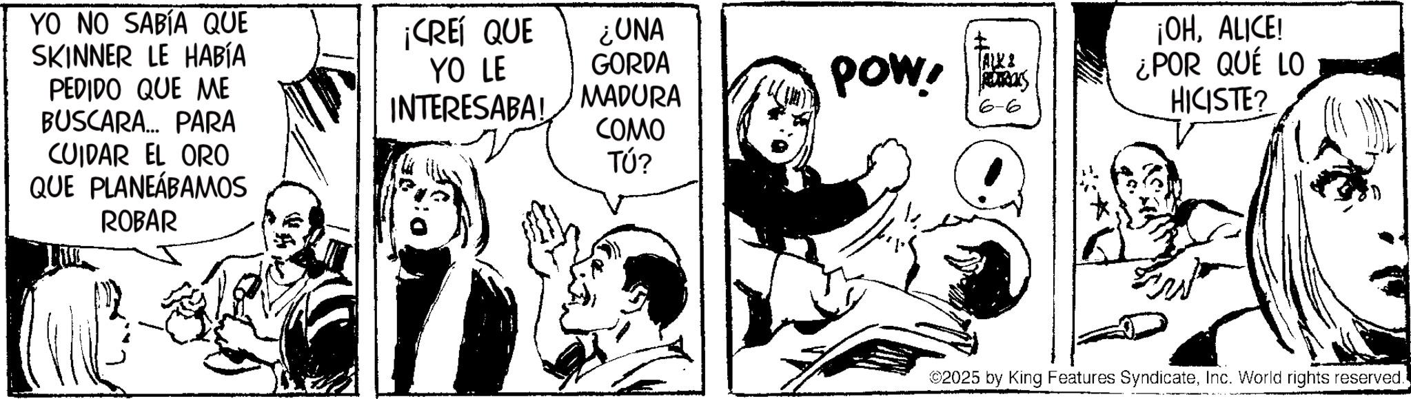 Comic book OCR: YO NO SABÍA QUE SKINNER LE HABÍA ¡CREÍ QUE ¿UNA YO LE GORDA PEDIDO QUE ME BUSCARA... PARA CUIDAR EL ORO QUE PLANEÁBAMOS ROBAR INTERESABA! MADURA POW! RETROS 6-6 COMO TÚ? ¡OHALICE! ¿POR QUÉ LO HICISTE? ©2025 by King Features SyndicateInc. World rights reserved. YO NO SABÍA QUE SKINNER LE HABÍA ¡ CREÍ QUE ¿ UNA YO LE GORDA PEDIDO QUE ME BUSCARA ... PARA CUIDAR EL ORO QUE PLANEÁBAMOS ROBAR INTERESABA ! MADURA POW ! RETROS 6-6 COMO TÚ ? ¡ OHALICE ! ¿ POR QUÉ LO HICISTE ? © 2025 by King Features SyndicateInc. World rights reserved .