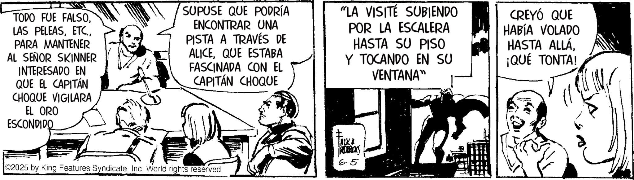 Fictional character OCR: TODO FUE FALSOPARA MANTENER AL SEÑOR SKINNER INTERESADO EN QUE EL CAPITÁN CHOQUE VIGILARA EL ORO ESCONDIDO SUPUSE QUE PODRÍA ENCONTRAR UNA PISTA A TRAVÉS DE ALICEQUE ESTABA FASCINADA CON EL CAPITÁN CHOQUE "LA VISITE SUBIENDO POR LA ESCALERA HASTA SU PISO Y TOCANDO EN SU VENTANA" CREYÓ QUE HABÍA VOLADO HASTA ALLÁ ¡QUÉ TONTA! 2025 by King Features SyndicateInc. World rights reserved. ???? ROROCKS 6-5 TODO FUE FALSOLAS PELEASPARA MANTENER AL SEÑOR SKINNER INTERESADO EN QUE EL CAPITÁN CHOQUE VIGILARA EL ORO ESCONDIDO SUPUSE QUE PODRÍA ENCONTRAR UNA PISTA A TRAVÉS DE ALICEQUE ESTABA FASCINADA CON EL CAPITÁN CHOQUE " LA VISITE SUBIENDO POR LA ESCALERA HASTA SU PISO Y TOCANDO EN SU VENTANA " CREYÓ QUE HABÍA VOLADO HASTA ALLÁ ¡ QUÉ TONTA ! 2025 by King Features SyndicateInc. World rights reserved . ???? ROROCKS 6-5
