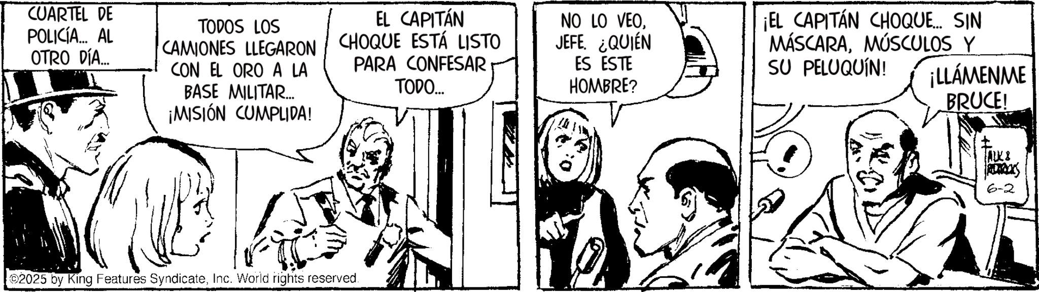 Comic book OCR: CUARTEL DE POLICÍA... AL OTRO DÍA... TODOS LOS CAMIONES LLEGARON CON EL ORO A LA BASE MILITAR.... ¡MISIÓN CUMPLIDA! EL CAPITÁN CHOQUE ESTÁ LISTO PARA CONFESAR TODO... NO LO VEOJEFE. ¿QUIÉN ES ESTE HOMBRE? ¡EL CAPITÁN CHOQUE... SIN MÁSCARAMÚSCULOS Y SU PELUQUÍN! ¡LLÁMENME BRUCE! 2025 by King Features SyndicateInc. World rights reserved. 1 ALK 8 6-2 CUARTEL DE POLICÍA ... AL OTRO DÍA ... TODOS LOS CAMIONES LLEGARON CON EL ORO A LA BASE MILITAR .... ¡ MISIÓN CUMPLIDA ! EL CAPITÁN CHOQUE ESTÁ LISTO PARA CONFESAR TODO ... NO LO VEOJEFE . ¿ QUIÉN ES ESTE HOMBRE ? ¡ EL CAPITÁN CHOQUE ... SIN MÁSCARAMÚSCULOS Y SU PELUQUÍN ! ¡ LLÁMENME BRUCE ! 2025 by King Features SyndicateInc. World rights reserved . 1 ALK 8 6-2