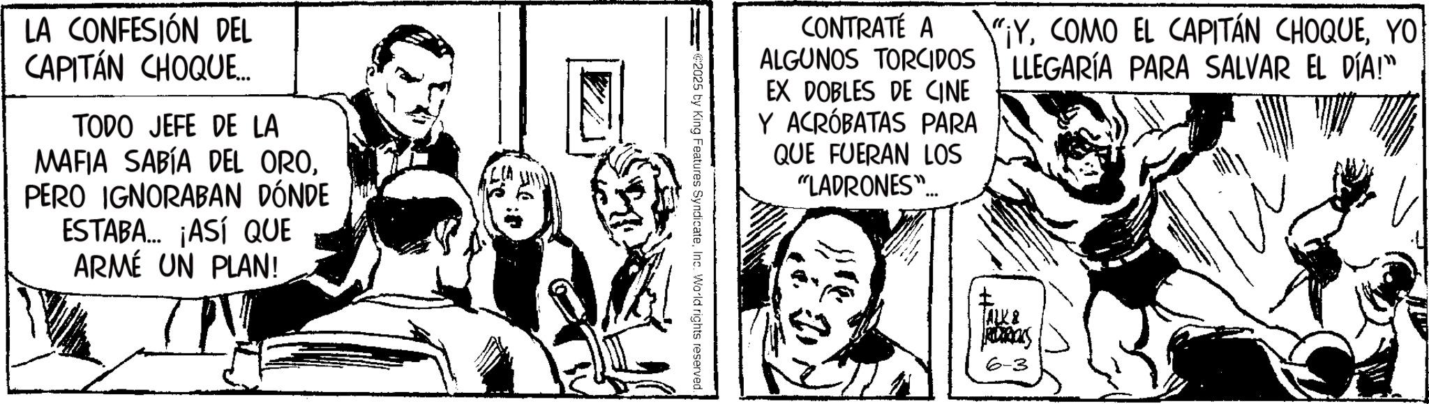 Comic book OCR: LA CONFESIÓN DEL CAPITÁN CHOQUE... TODO JEFE DE LA MAFIA SABÍA DEL OROPERO IGNORABAN DÓNDE ESTABA... ¡ASÍ QUE ARMÉ UN PLAN! CONTRATÉ A "¡YYOU ALGUNOS TORCIDOS LLEGARÍA PARA SALVAR EL DÍA!” EX DOBLES DE CINE Y ACRÓBATAS PARA QUE FUERAN LOS "LADRONES" @2025 by King Features SyndicateInc. World rights reserved. ALK & RS 6-3 LA CONFESIÓN DEL CAPITÁN CHOQUE ... TODO JEFE DE LA MAFIA SABÍA DEL OROPERO IGNORABAN DÓNDE ESTABA ... ¡ ASÍ QUE ARMÉ UN PLAN ! CONTRATÉ A " ¡ YCOMO EL CAPITÁN CHOQUEYOU ALGUNOS TORCIDOS LLEGARÍA PARA SALVAR EL DÍA ! ” EX DOBLES DE CINE Y ACRÓBATAS PARA QUE FUERAN LOS " LADRONES " @ 2025 by King Features SyndicateInc. World rights reserved . ALK & RS 6-3