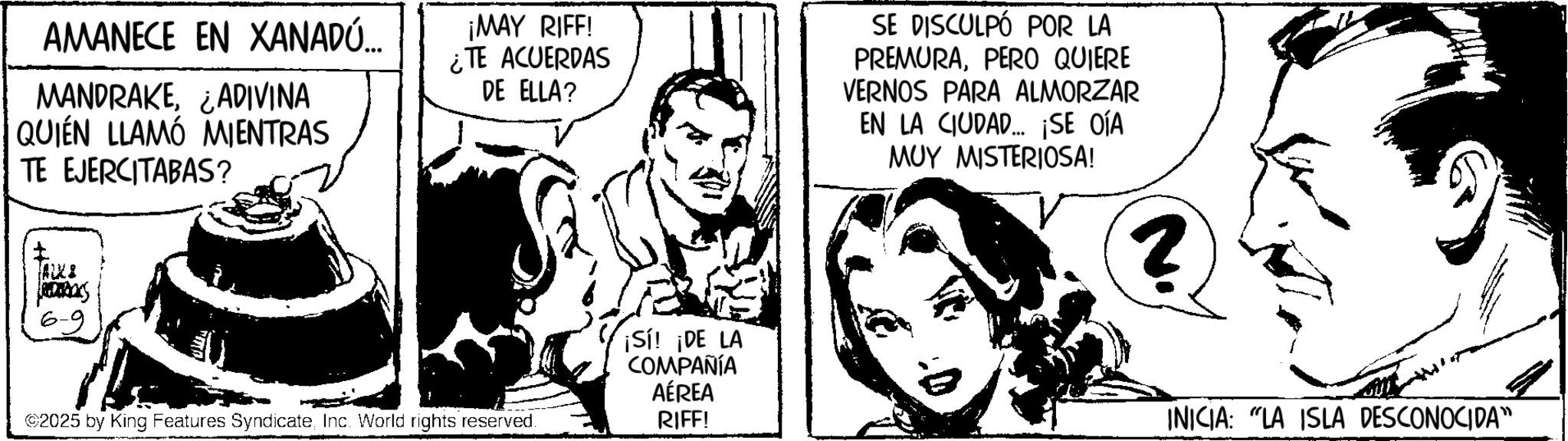 Fictional character OCR: AMANECE EN XANADÚ... MANDRAKE¿ADIVINA QUIÉN LLAMÓ MIENTRAS TE EJERCITABAS? ¡MAY RIFF! ¿TE ACUERDAS DE ELLA? SE DISCULPÓ POR LA PREMURAPERO QUIERE VERNOS PARA ALMORZAR EN LA CIUDAD... ¡SE OÍA MUY MISTERIOSA! FALX2 was 6-9 ©2025 by King Features SyndicateInc. World rights reserved. ¡Sí! ¡DE LA COMPAÑÍA AÉREA RIFF! N. INICIA: "LA ISLA DESCONOCIDA" AMANECE EN XANADÚ ... MANDRAKE¿ ADIVINA QUIÉN LLAMÓ MIENTRAS TE EJERCITABAS ? ¡ MAY RIFF ! ¿ TE ACUERDAS DE ELLA ? SE DISCULPÓ POR LA PREMURAPERO QUIERE VERNOS PARA ALMORZAR EN LA CIUDAD ... ¡ SE OÍA MUY MISTERIOSA ! FALX2 was 6-9 © 2025 by King Features SyndicateInc. World rights reserved . ¡ Sí ! ¡ DE LA COMPAÑÍA AÉREA RIFF ! N. INICIA : " LA ISLA DESCONOCIDA "