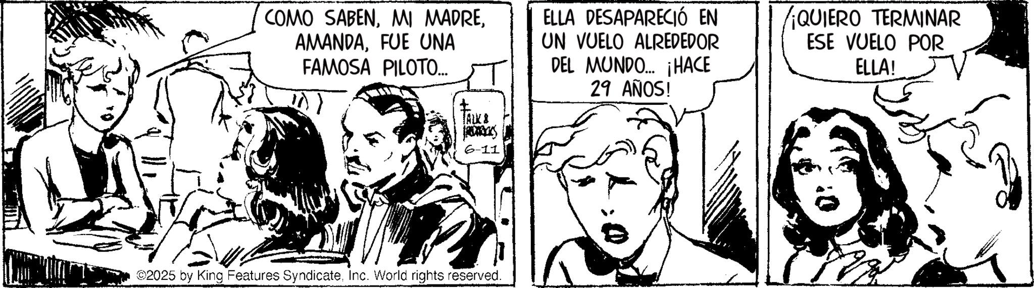 Fictional character OCR: COMO SABENFUE UNA FAMOSA PILOTO... ELLA DESAPARECIÓ EN UN VUELO ALREDEDOR DEL MUNDO... ¡HACE 29 AÑOS! ¡QUIERO TERMINAR ESE VUELO POR ELLA! ?) TALK & pres 6-11 ©2025 by King Features SyndicateInc. World rights reserved. COMO SABENMI MADREFUE UNA FAMOSA PILOTO ... ELLA DESAPARECIÓ EN UN VUELO ALREDEDOR DEL MUNDO ... ¡ HACE 29 AÑOS ! ¡ QUIERO TERMINAR ESE VUELO POR ELLA ! ? ) TALK & pres 6-11 © 2025 by King Features SyndicateInc. World rights reserved .