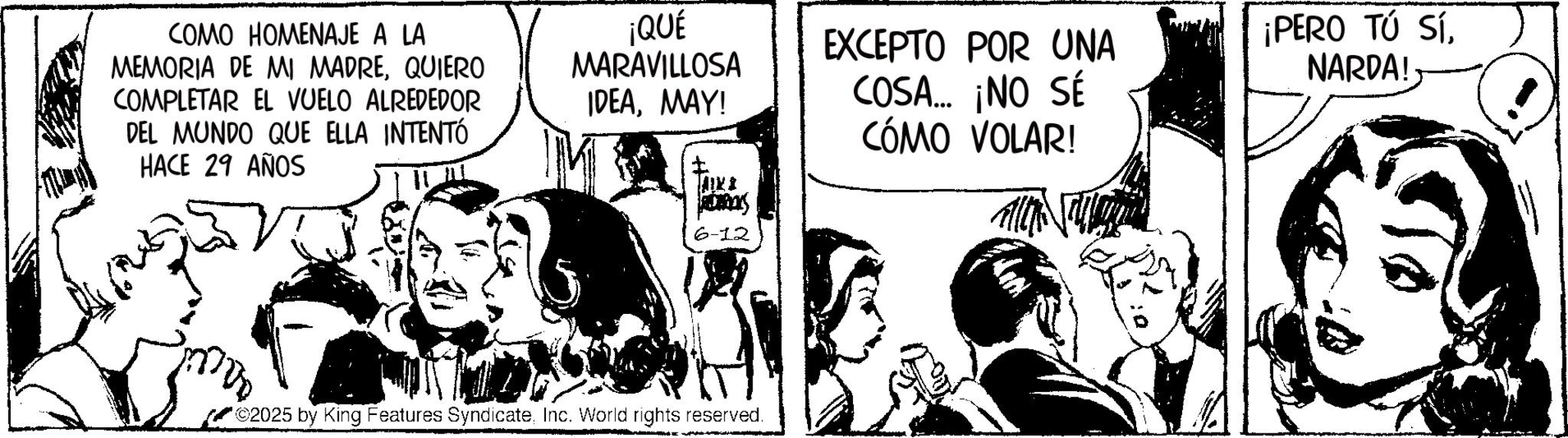 Fictional character OCR: COMO HOMENAJE A LA MEMORIA DE MI MADREQUIERO COMPLETAR EL VUELO ALREDEDOR DEL MUNDO QUE ELLA INTENTÓ HACE 29 AÑOS ¡QUÉ MARAVILLOSA IDEAMAY! EXCEPTO POR UNA COSA... ¡NO SÉ CÓMO VOLAR! ADARCYS 6-12 ©2025 by King Features SyndicateInc. World rights reserved. ¡PERO TÚ SÍNARDA! COMO HOMENAJE A LA MEMORIA DE MI MADREQUIERO COMPLETAR EL VUELO ALREDEDOR DEL MUNDO QUE ELLA INTENTÓ HACE 29 AÑOS ¡ QUÉ MARAVILLOSA IDEAMAY ! EXCEPTO POR UNA COSA ... ¡ NO SÉ CÓMO VOLAR ! ADARCYS 6-12 © 2025 by King Features SyndicateInc. World rights reserved . ¡ PERO TÚ SÍNARDA !