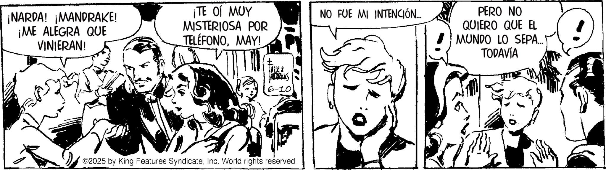 Fiction OCR: ¡NARDA! ¡MANDRAKE! ¡ME ALEGRA QUE VINIERAN! ?? ?? ??? MISTERIOSA POR TELÉFONOMAY! 6-10 2025 by King Features SyndicateInc. World rights reserved. NO FUE MI INTENCIÓN... PERO NO QUIERO QUE EL MUNDO LO SEPA... TODAVÍA ¡ NARDA ! ¡ MANDRAKE ! ¡ ME ALEGRA QUE VINIERAN ! ?? ?? ??? MISTERIOSA POR TELÉFONOMAY ! 6-10 2025 by King Features SyndicateInc. World rights reserved . NO FUE MI INTENCIÓN ... PERO NO QUIERO QUE EL MUNDO LO SEPA ... TODAVÍA