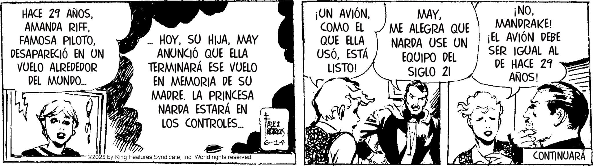 Fiction OCR: HACE 29 AÑOSDESAPARECIÓ EN UN VUELO ALREDEDOR DEL MUNDO... HOYMAY ANUNCIÓ QUE ELLA TERMINARÁ ESE VUELO EN MEMORIA DE SU MADRE LA PRINCESA NARDA ESTARÁ EN LOS CONTROLES... TALKI ¡UN AVIÓNCOMO EL QUE ELLA USÓESTÁ LISTO! MAYME ALEGRA QUE NARDA USE UN EQUIPO DEL SIGLO 21 ¡NOMANDRAKE! ¡EL AVIÓN DEBE SER IGUAL AL DE HACE 29 AÑOS! 2025 by King Features SyndicateInc. World rights reserved. Ras 6-14 CONTINUARÁ HACE 29 AÑOSAMANDA RIFFFAMOSA PILOTODESAPARECIÓ EN UN VUELO ALREDEDOR DEL MUNDO ... HOYSU HIJAMAY ANUNCIÓ QUE ELLA TERMINARÁ ESE VUELO EN MEMORIA DE SU MADRE LA PRINCESA NARDA ESTARÁ EN LOS CONTROLES ... TALKI ¡ UN AVIÓNCOMO EL QUE ELLA USÓESTÁ LISTO ! MAYME ALEGRA QUE NARDA USE UN EQUIPO DEL SIGLO 21 ¡ NOMANDRAKE ! ¡ EL AVIÓN DEBE SER IGUAL AL DE HACE 29 AÑOS ! 2025 by King Features SyndicateInc. World rights reserved . Ras 6-14 CONTINUARÁ