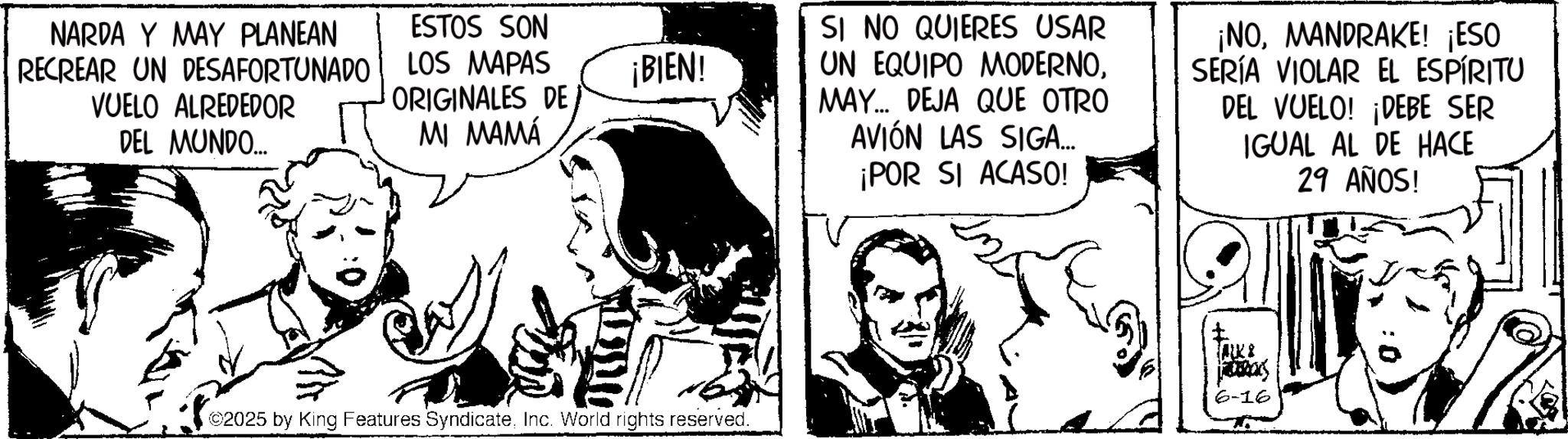 Comic book OCR: NARDA Y MAY PLANEAN RECREAR UN DESAFORTUNADO VUELO ALREDEDOR DEL MUNDO... ESTOS SON LOS MAPAS ORIGINALES DE ¡BIEN! MI MAMÁ ©2025 by King Features SyndicateInc. World rights reserved. SI NO QUIERES USAR UN EQUIPO MODERNOMAY... DEJA QUE OTRO AVIÓN LAS SIGA... ¡POR SI ACASO! ¡NOMANDRAKE! ¡ESO SERÍA VIOLAR EL ESPÍRITU DEL VUELO! ¡DEBE SER IGUAL AL DE HACE 29 AÑOS! K Fabas 6-16 NARDA Y MAY PLANEAN RECREAR UN DESAFORTUNADO VUELO ALREDEDOR DEL MUNDO ... ESTOS SON LOS MAPAS ORIGINALES DE ¡ BIEN ! MI MAMÁ © 2025 by King Features SyndicateInc. World rights reserved . SI NO QUIERES USAR UN EQUIPO MODERNOMAY ... DEJA QUE OTRO AVIÓN LAS SIGA ... ¡ POR SI ACASO ! ¡ NOMANDRAKE ! ¡ ESO SERÍA VIOLAR EL ESPÍRITU DEL VUELO ! ¡ DEBE SER IGUAL AL DE HACE 29 AÑOS ! K Fabas 6-16