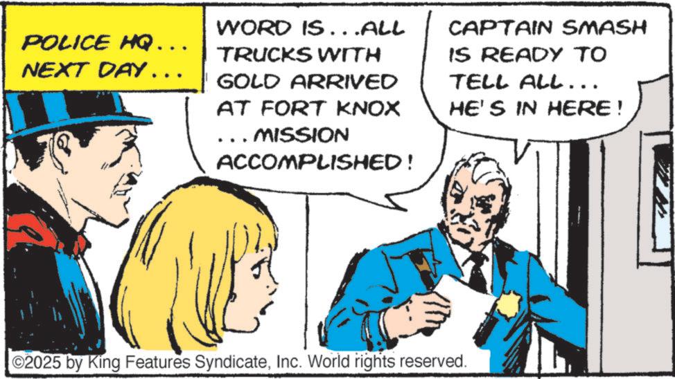 Comic book OCR: POLICE HQ. NEXT DAY... WORD IS...ALL TRUCKS WITH GOLD ARRIVED AT FORT KNOX MISSION ACCOMPLISHED! CAPTAIN SMASH IS READY TO TELL ALL... HE'S IN HERE! ©2025 by King Features SyndicateInc. World rights reserved. POLICE HQ . NEXT DAY ... WORD IS ... ALL TRUCKS WITH GOLD ARRIVED AT FORT KNOX MISSION ACCOMPLISHED ! CAPTAIN SMASH IS READY TO TELL ALL ... HE'S IN HERE ! © 2025 by King Features SyndicateInc. World rights reserved .