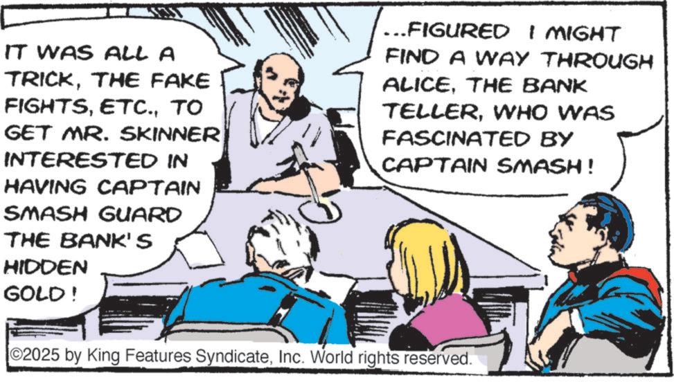Fiction OCR: 5 IT WAS ALL A TRICKTHE FAKE FIGHTSTO GET MR. SKINNER INTERESTED IN HAVING CAPTAIN SMASH GUARD THE BANK'S HIDDEN GOLD! ... FIGURED I MIGHT FIND A WAY THROUGH ALICETHE BANK TELLERWHO WAS FASCINATED BY CAPTAIN SMASH! ©2025 by King Features SyndicateInc. World rights reserved. 5 IT WAS ALL A TRICKTHE FAKE FIGHTSTO GET MR . SKINNER INTERESTED IN HAVING CAPTAIN SMASH GUARD THE BANK'S HIDDEN GOLD ! ... FIGURED I MIGHT FIND A WAY THROUGH ALICETHE BANK TELLERWHO WAS FASCINATED BY CAPTAIN SMASH ! © 2025 by King Features SyndicateInc. World rights reserved .