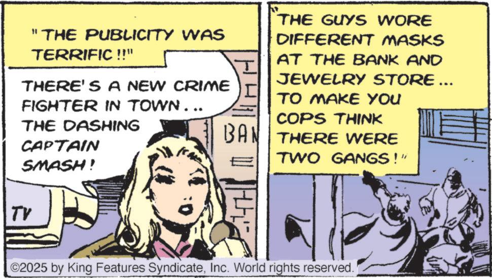 Animated cartoon OCR: "THE PUBLICITY WAS TERRIFIC !!" THERE'S A NEW CRIME FIGHTER IN TOWN... THE DASHING CAPTAIN SMASH! ? THE GUYS WORE DIFFERENT MASKS AT THE BANK AND JEWELRY STORE ... TO MAKE YOU COPS THINK BAN THERE WERE TWO GANGS!" TV O2025 by King Features SyndicateInc. World rights reserved. " THE PUBLICITY WAS TERRIFIC !! " THERE'S A NEW CRIME FIGHTER IN TOWN ... THE DASHING CAPTAIN SMASH ! ? THE GUYS WORE DIFFERENT MASKS AT THE BANK AND JEWELRY STORE ... TO MAKE YOU COPS THINK BAN THERE WERE TWO GANGS ! " TV O2025 by King Features SyndicateInc. World rights reserved .