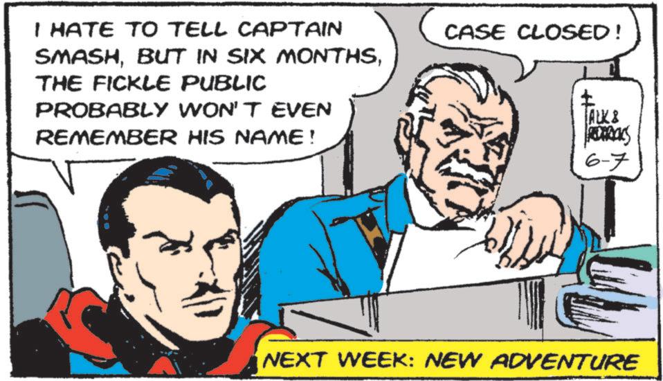 Comic book OCR: I HATE TO TELL CAPTAIN SMASHTHE FICKLE PUBLIC PROBABLY WON'T EVEN REMEMBER HIS NAME! CASE CLOSED! TALK & REDERICKS 6-7 NEXT WEEK: NEW ADVENTURE I HATE TO TELL CAPTAIN SMASHBUT IN SIX MONTHSTHE FICKLE PUBLIC PROBABLY WON'T EVEN REMEMBER HIS NAME ! CASE CLOSED ! TALK & REDERICKS 6-7 NEXT WEEK : NEW ADVENTURE