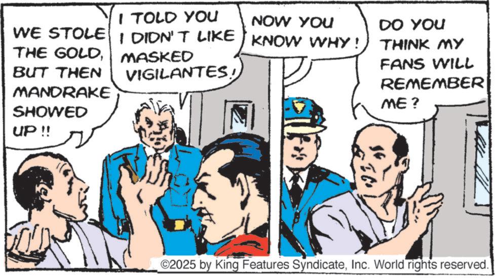 Conversation OCR: I TOLD YOU NOW YOU WE STOLE I DIDN'T LIKE KNOW WHY ! THE GOLDBUT THEN MANDRAKE SHOWED UP !! MASKED VIGILANTES DO YOU THINK MY FANS WILL REMEMBER ME? ©2025 by King Features SyndicateInc. World rights reserved. I TOLD YOU NOW YOU WE STOLE I DIDN'T LIKE KNOW WHY ! THE GOLDBUT THEN MANDRAKE SHOWED UP !! MASKED VIGILANTES DO YOU THINK MY FANS WILL REMEMBER ME ? © 2025 by King Features SyndicateInc. World rights reserved .
