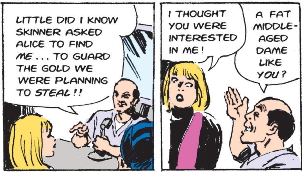 Comic book OCR: LITTLE DID I KNOW SKINNER ASKED ALICE TO FIND ME... TO GUARD THE GOLD WE WERE PLANNING TO STEAL!! I THOUGHT YOU WERE INTERESTED IN ME! A FAT MIDDLE- AGED DAME LIKE YOU? LITTLE DID I KNOW SKINNER ASKED ALICE TO FIND ME ... TO GUARD THE GOLD WE WERE PLANNING TO STEAL !! I THOUGHT YOU WERE INTERESTED IN ME ! A FAT MIDDLE- AGED DAME LIKE YOU ?