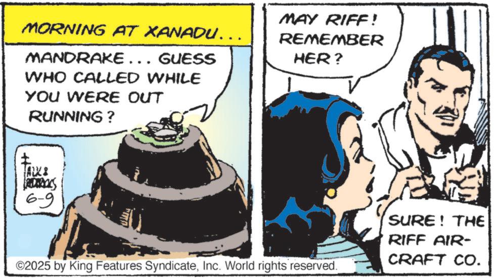 Comic book OCR: MORNING AT XANADU….. MANDRAKE... GUESS WHO CALLED WHILE YOU WERE OUT RUNNING? MAY RIFF! REMEMBER HER? ARXI REDERICCS 6-9 ©2025 by King Features SyndicateInc. World rights reserved. SURE! THE RIFF AIR- CRAFT CO. MORNING AT XANADU … .. MANDRAKE ... GUESS WHO CALLED WHILE YOU WERE OUT RUNNING ? MAY RIFF ! REMEMBER HER ? ARXI REDERICCS 6-9 © 2025 by King Features SyndicateInc. World rights reserved . SURE ! THE RIFF AIR- CRAFT CO .