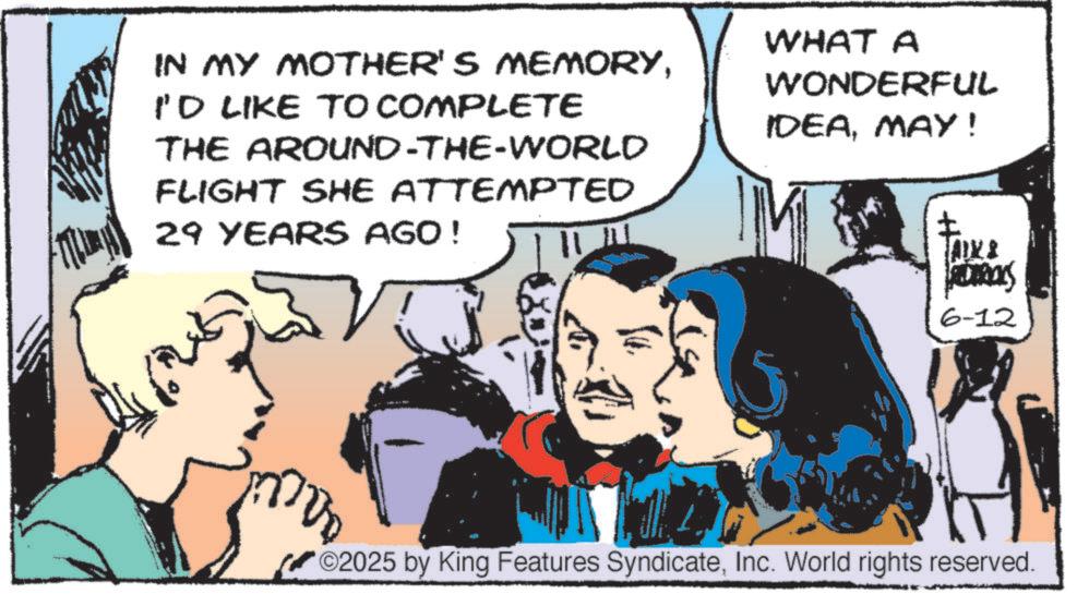 Hearing OCR: IN MY MOTHER'S MEMORYI'D LIKE TO COMPLETE THE AROUND-THE-WORLD FLIGHT SHE ATTEMPTED 29 YEARS AGO! WHAT A WONDERFUL IDEAMAY! ? AXS ADTROYS 6-12 ©2025 by King Features SyndicateInc. World rights reserved. IN MY MOTHER'S MEMORYI'D LIKE TO COMPLETE THE AROUND - THE - WORLD FLIGHT SHE ATTEMPTED 29 YEARS AGO ! WHAT A WONDERFUL IDEAMAY ! ? AXS ADTROYS 6-12 © 2025 by King Features SyndicateInc. World rights reserved .