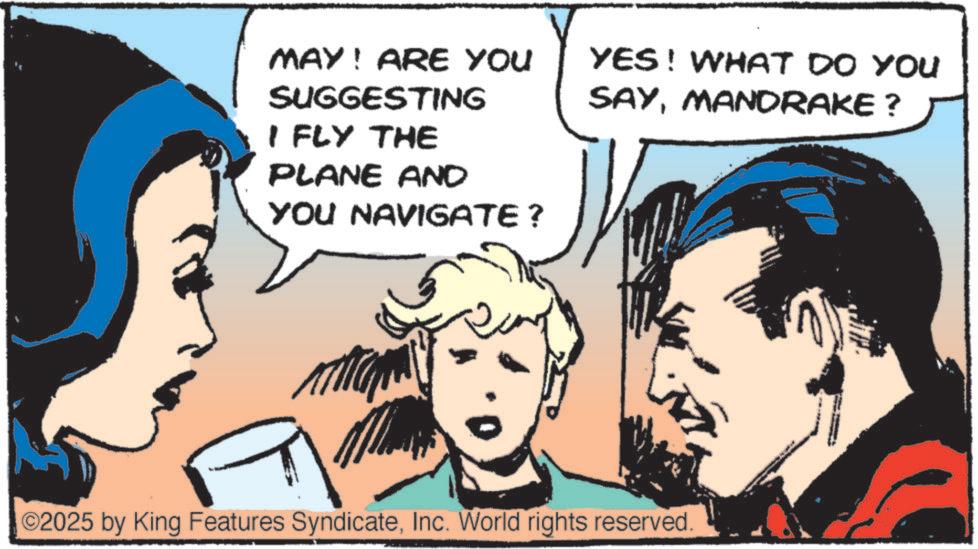 Animated cartoon OCR: MAY! ARE YOU SUGGESTING I FLY THE PLANE AND YOU NAVIGATE ? YES! WHAT DO YOU SAYMANDRAKE ? O2025 by King Features SyndicateInc. World rights reserved. MAY ! ARE YOU SUGGESTING I FLY THE PLANE AND YOU NAVIGATE ? YES ! WHAT DO YOU SAYMANDRAKE ? O2025 by King Features SyndicateInc. World rights reserved .
