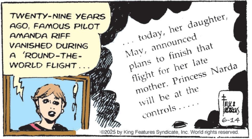 Comics OCR: TWENTY-NINE YEARS AGOFAMOUS PILOT AMANDA RIFF VANISHED DURING A 'ROUND-THE- WORLD FLIGHT... todayannounced plans to finish that flight for her late mother. Princess Narda will be at the controls.... ALKI FREDERIKS 6-14 ©2025 by King Features SyndicateInc. World rights reserved. TWENTY - NINE YEARS AGOFAMOUS PILOT AMANDA RIFF VANISHED DURING A ' ROUND - THE- WORLD FLIGHT ... todayher daughterannounced plans to finish that flight for her late mother . Princess Narda will be at the controls .... ALKI FREDERIKS 6-14 © 2025 by King Features SyndicateInc. World rights reserved .