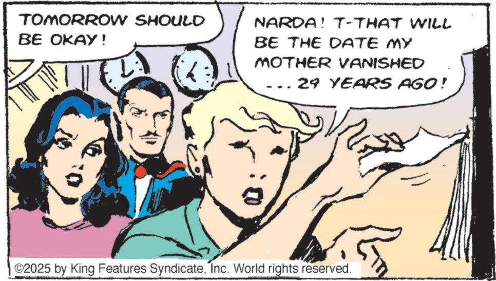 Hearing OCR: TOMORROW SHOULD BE OKAY! NARDA! T-THAT WILL BE THE DATE MY MOTHER VANISHED 29 YEARS AGO! R ©2025 by King Features SyndicateInc. World rights reserved. TOMORROW SHOULD BE OKAY ! NARDA ! T - THAT WILL BE THE DATE MY MOTHER VANISHED 29 YEARS AGO ! R © 2025 by King Features SyndicateInc. World rights reserved .