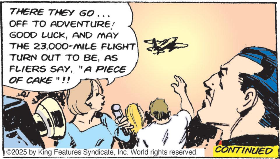 Fictional character OCR: THERE THEY GO... OFF TO ADVENTURE! GOOD LUCKAND MAY THE 23000-MILE FLIGHT TURN OUT TO BEAS FLIERS SAY"A PIECE OF CAKE "!! ©2025 by King Features SyndicateInc. World rights reserved. CONTINUED THERE THEY GO ... OFF TO ADVENTURE ! GOOD LUCKAND MAY THE 23000 - MILE FLIGHT TURN OUT TO BEAS FLIERS SAY" A PIECE OF CAKE " !! © 2025 by King Features SyndicateInc. World rights reserved . CONTINUED