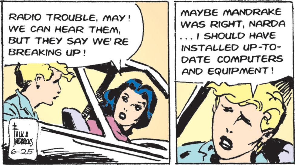 Animated cartoon OCR: RADIO TROUBLEMAY! WE CAN HEAR THEMBUT THEY SAY WE'RE BREAKING UP! MAYBE MANDRAKE WAS RIGHTNARDA I SHOULD HAVE INSTALLED UP-TO- DATE COMPUTERS AND EQUIPMENT! TALK 8 REDECES 6-25 RADIO TROUBLEMAY ! WE CAN HEAR THEMBUT THEY SAY WE'RE BREAKING UP ! MAYBE MANDRAKE WAS RIGHTNARDA I SHOULD HAVE INSTALLED UP - TO- DATE COMPUTERS AND EQUIPMENT ! TALK 8 REDECES 6-25
