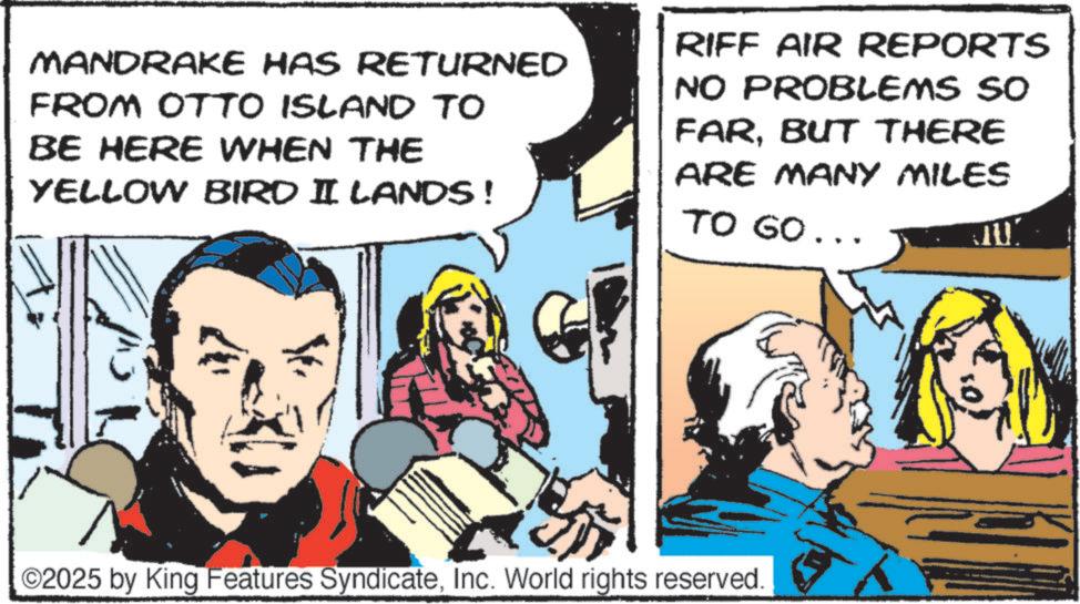 Animation OCR: MANDRAKE HAS RETURNED FROM OTTO ISLAND TO BE HERE WHEN THE YELLOW BIRD II LANDS! RIFF AIR REPORTS NO PROBLEMS SO FARBUT THERE ARE MANY MILES TO GO... ©2025 by King Features SyndicateInc. World rights reserved. MANDRAKE HAS RETURNED FROM OTTO ISLAND TO BE HERE WHEN THE YELLOW BIRD II LANDS ! RIFF AIR REPORTS NO PROBLEMS SO FARBUT THERE ARE MANY MILES TO GO ... © 2025 by King Features SyndicateInc. World rights reserved .