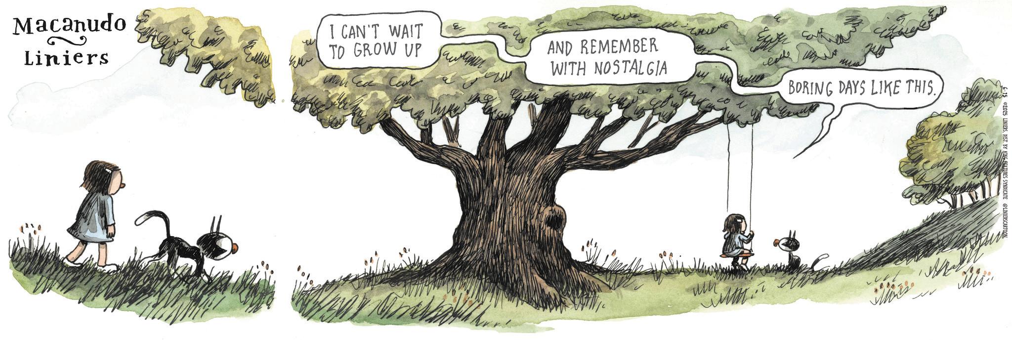 Fiction OCR: Macanudo Liniers I CAN'T WAIT TO GROW UP AND REMEMBER ???? ???? WITH NOSTALGIA BORING DAYS LIKE THIS. 2025 LINIERSDIST. BY KING FEATURES SYNDICATE un Miin Macanudo Liniers I CAN'T WAIT TO GROW UP AND REMEMBER ???? ???? WITH NOSTALGIA BORING DAYS LIKE THIS . 2025 LINIERSDIST . BY KING FEATURES SYNDICATE un Miin